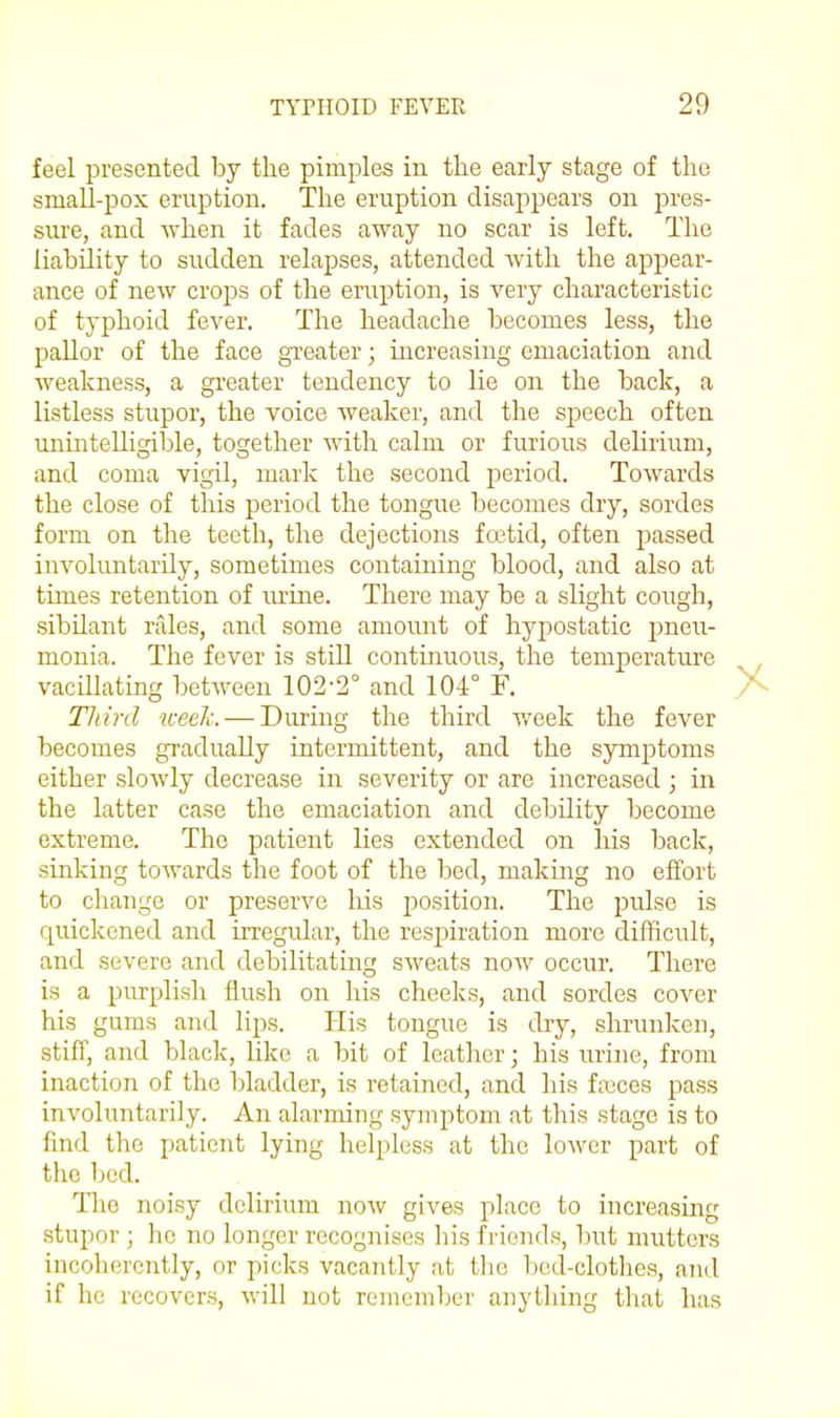 feel presented by the pimples in the early stage of the small-pox eriiption. The eruption disappears on pres- sure, and when it fades away no scar is left. The liability to sudden relapses, attended with the appear- ance of new crops of the eruption, is very characteristic of typhoid fever. The headache becomes less, the paUor of the face greater; increasing emaciation and weakness, a greater tendency to lie on the back, a listless stupor, the voice weaker, and the speech often unintelligible, together with calm or furious delirium, and coma vigil, mark the second period. Towards the close of this period the tongue becomes dry, sordes form on the teeth, the dejections foetid, often passed involuntarily, sometimes containing blood, and also at times retention of lu'ine. There may be a slight cough, sibilant vales, and some amount of hypostatic pneu- monia. The fever is still continuous, the temperature vacillating between 102-2° and 104° F. Tliinl wee/u — During the third week the fever becomes gradually intermittent, and the symptoms either slowly decrease in severity or are increased ; in the latter case the emaciation and debUity become extreme. The patient lies extended on his back, sinking towards the foot of the bed, making no effort to change or preserve his position. The pidse is quickened and irregular, the respiration more difficult, and severe and debilitating sweats now occur. There is a purplish flush on his cheeks, and sordes cover his gums and lips. His tongue is dry, shrunken, stiff, and black, like a bit of leather; his urine, from inaction of the bladder, is retained, and his f;T3ces pass involuntarily. An alarming symptom at this stage is to find the patient lying helpless at the lower part of the bed. The noisy delirium now gives place to increasing stupor ; he no longer recognises his friends, but mutters incoherently, or picks vacantly at tlie bed-clothes, and if he rccover.s, will not remember anything that has