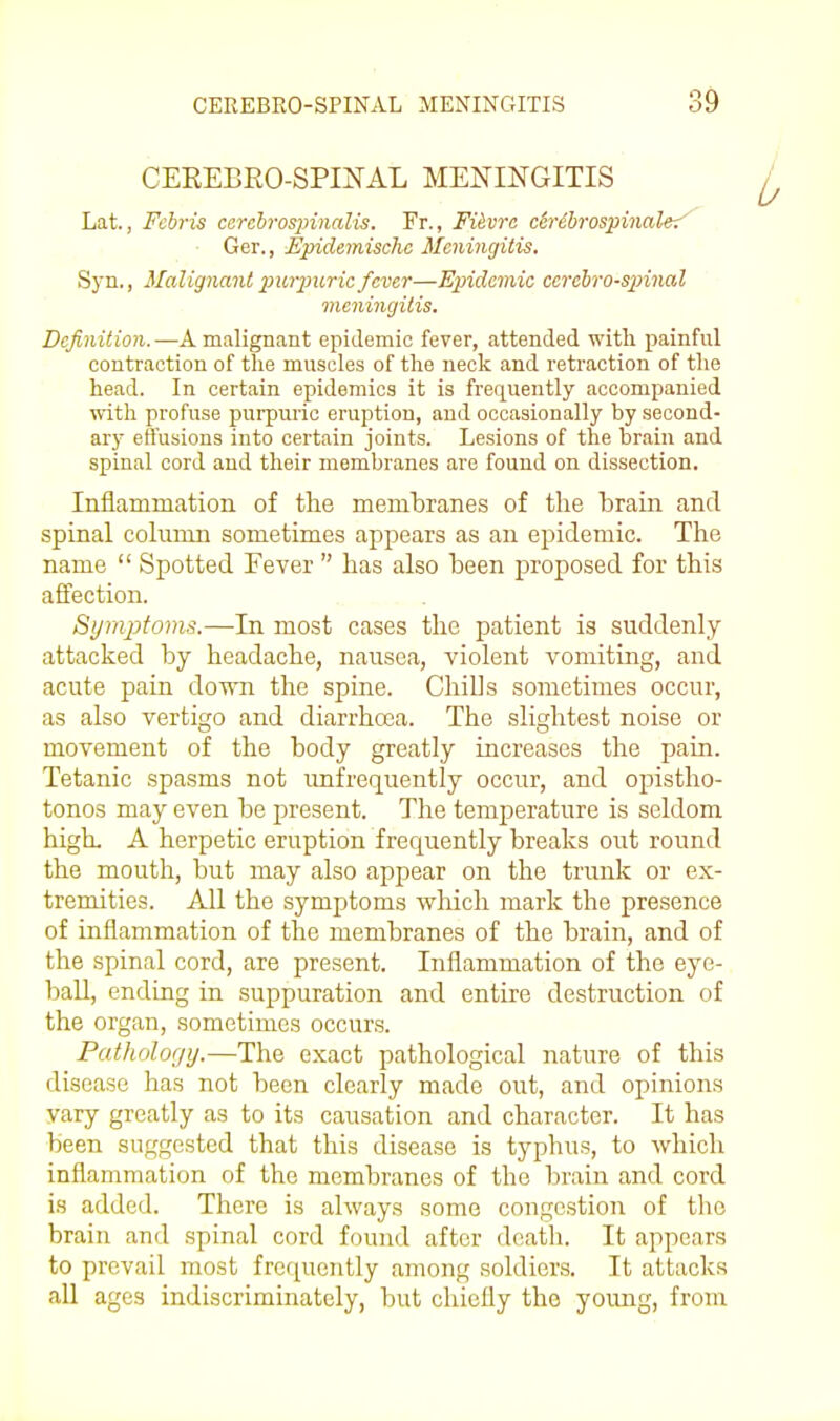 CEREBRO-SPINAL MENINGITIS Lat., Fchris csrcbrospinalis. Fr., Fiivra ch'ibrospinalei' Ger., Epidemischc Meningitis. Syn., Malignant imrpuric fever—Epidemic cerelro-spinal meningitis. Definition.—A malignant epidemic fever, attended with painful contraction of the muscles of the neck and retraction of the head. In certain epidemics it is frequently accompanied with profuse purpuric eruption, and occasionally by second- ary effusions into certain joints. Lesions of the brain and spinal cord and their membranes are found on dissection. Inflammation of the membranes of the brain and spinal column sometimes appears as an epidemic. The name  Spotted Fever  has also been proposed for this affection. Symptoms.—In most cases the patient is suddenly attacked by headache, nausea, violent vomiting, and acute pain down the spine. Chills sometimes occur, as also vertigo and diarrhcea. The slightest noise or movement of the body greatly increases the pain. Tetanic spasms not imfrequently occur, and opistho- tonos may even be present. The temperature is seldom high, A herpetic eruption frequently breaks out round the mouth, but may also appear on the trunk or ex- tremities. All the symptoms which mark the presence of inflammation of the membranes of the brain, and of the spinal cord, are present. Inflammation of the eye- ball, ending in suppuration and entire destruction of the organ, sometimes occurs. Pathology.—The exact pathological nature of this disease has not been clearly made out, and opinions vary greatly as to its causation and character. It has been suggested that this disease is typhus, to which inflammation of the membranes of the brain and cord is added. There is always some congestion of the brain and spinal cord found after death. It appears to prevail most frequently among soldier.s. It attacks all ages indiscriminately, but chiefly the young, from