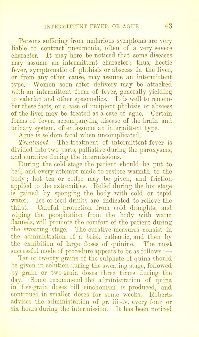 Persons sufFeriiig from malarious symptoms are very liable to contract pneumonia, often of a very severe character. It may here be noticed that some diseases may assume an intermittent character; thus, hectic fever, symptomatic of phthisis or abscess in the liver, or from any other cause, may assume an intermittent type. Women soon after delivery may be attacked with an intermittent form of fever, generally yielding to -^'alerian and other spasmodics. It is well to remem- ber these facts, or a case of incipient phthisis or abscess of the liver may be treated as a case of ague. Certain forms of fever, accompanying disease of the brain and iirinary system, often assume an intermittent tyj^e. Ague is seldom fatal when uncomplicated. Treatment.—The treatment of intermittent fever is divided into two parts, palliative during the paroxysms, and curative during the intermissions. During the cold stage the patient should be put to bed, and every attempt made to restore warmth to the body; hot tea or coffee may be given, and friction applied to the extremities. Eelief during the hot stage is gained by sponging the body with cold or tepid water. Ice or iced drinks are indicated to relieve the thirst. Careful protection from cold draughts, and wiping the perspiration from the body with warm flannels, will promote the comfort of the patient during the sweating stage. The curative measures consist in the administration of a brisk cathartic, and then by the exhibition of large doses of quinine. The most successful mode of procedure appears to be as follows :— Ten or twenty grains of the sidphate of quina should be given in solution during the sweating stage, followed by grain or two-grain doses three times during the day. Some recommend the administration of quina in five-grain doses till cinchonism is produced, and continued in smaller doses for some weeks. Koberts advises the administration of gi-. iii.-iv. every four or six hours during the intermission. It has been noticed