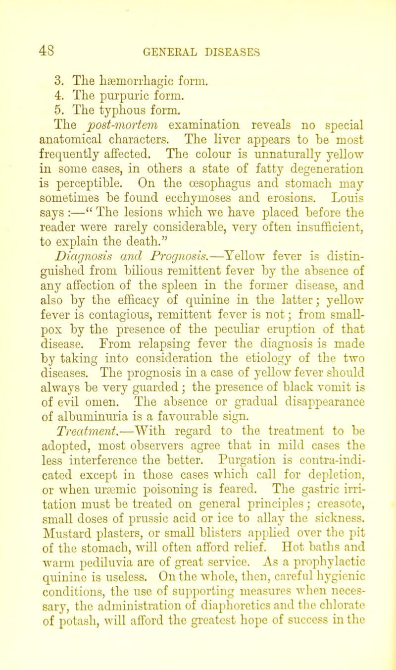 3. The hEemori'hagic form. 4. The pui'puric form. 5. The typhous form. The x>ost-morterii examination reveals no special anatomical characters. The liver appears to be most frequently alfected. The colour is unnaturally yellow in some cases, in others a state of fatty^ degeneration is perceptible. On the cESophagus and stomach may sometimes be found ecchymoses and erosions. Louis says :— The lesions which we have placed before the reader were rarely considerable, very often insufficient, to explain the death. Diagnosis and Prognosis.—Yellow fever is distin- guished from bilious remittent fever by the absence of any affection of the spleen in the former disease, and also by the efficacy of quinine in the latter; yeUow fever is contagious, remittent fever is not; from small- 130X by the presence of the peculiar erujition of that disease. From relapsing fever the diagnosis is made by taking into consideration the etiology of the two diseases. The prognosis in a case of yellow fever .should always be very guarded; the presence of black vomit is of evil omen. The absence or gradual disappearance of albuminuria is a favourable sign. Treatment.—With regard to the treatment to be adopted, most observers agree that in mild cases the less interference the better. Purgation is contra-indi- cated except in those cases which call for depletion, or when uramiic poisoning is feared. The gastric irri- tation must be treated on general i:)rinciples; creasot-e, small doses of prussic acid or ice to allay the sickness. Mustard plasters, or smaU blisters applied over the pit of the stomach, will often afford relief. Hot baths and warm jDediluvia are of great service. As a prophylactic quinine is useless. On the whole, then, careful hygienic conditions, the use of suiiporting measures wlien neces- sary, the administration of diaphoretics and tlie chlorate of potash, will aiTord the greatest hope of success in the