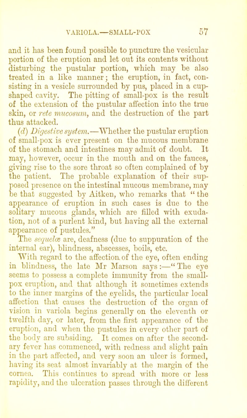 and it has been found possible to puncture the vesicular portion of the eruption and let out its contents without disturbing the pustular portion, which may be also treated in a like manner; the eruption, in fact, con- sisting in a vesicle surrounded by pus, placed in a cup- shaped cavity. The pitting of small-pox is the result of the extension of the pustular affection into the true skin, or rete mucosim, and the destruction of the part thus attacked. (d) Digestive system.—Whether the pustular eruption of small-pox is ever present on the mucous membrane of the stomach and intestines may admit of doubt. It may, however, occur in the mouth and on the fauces, giving rise to the sore throat so often complained of by the patient. The probable explanation of their sup- posed presence on the intestinal mucous membrane, may be that suggested by Aitkeu, who remarks that  the appearance of eruption in such cases is due to the solitary mucous glands, which are filled with exuda- tion, not of a purlent kind, but having all the external appearance of jjustules. The sequelce are, deafness (due to suppuration of the internal ear), blindness, abscesses, boils, etc. With regard to the affection of the eye, often ending in blindness, the late Mr Marson says:— The eye seems to possess a complete immunity from the small- pox eruption, and that although it sometimes extends to the inner margins of the eyelids, the particular local affection that causes the destruction of the organ of vision in variola begins generally on the eleventh or twelfth day, or later, from the first appearance of the eruption, and when the pustules in every other part of the body are subsiding. It comes on after the second- ary fever has commenced, with redness and sliglit pain in the part affected, and very soon an ulcer is formed, having its scat almost invariably at the margin of the cornr^a. Tliis continues to spread with more or less rapidity, and the ulceration passes through the diilercnt