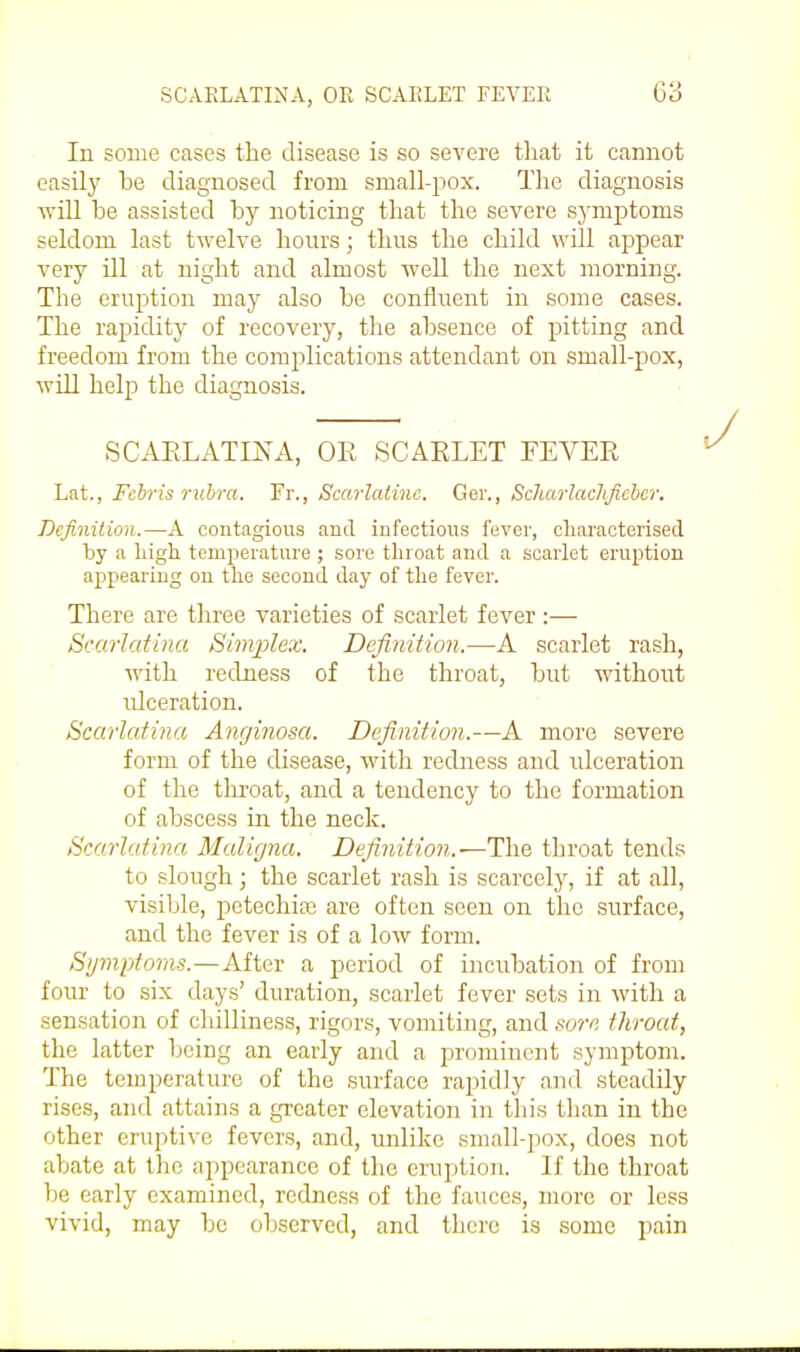 In some cases the disease is so severe that it cannot easily be diagnosed from small-pox. The diagnosis will be assisted by noticing that the severe symptoms seldom last twelve hours; thus the child will appear very ill at night and almost well the next morning. The eruption may also be confluent in some cases. The rapidity of recovery, the absence of pitting and freedom from the complications attendant on small-pox, will help the diagnosis. SCAELATINA, OR SCARLET FEVER Lat., Fchris rubra. Fr., Scarlatinc. Ger., ScharlacJtfichcr. Definition.—A contagions and infections fever, cliaracterised by a liigli tcmperatnre ; sore throat and a scarlet ernption appearing ou tlie second day of the fever. There are three varieties of scarlet fever :— Scarlatina Sim/plex. Definition.—A scarlet rash, with redness of the throat, but without ulceration. Scarlatina Anginosa. Definition.—A more severe form of the disease, with redness and ulceration of the tliroat, and a tendency to the formation of abscess in the neck. Scarlatina Maligna. Definition.—The throat tends to slough; the scarlet rash is scarcely, if at all, visible, petechias are often seen on the surface, and the fever is of a low form. Symptoms.—After a period of incubation of from four to six days' duration, scarlet fever sets in with a sensation of cliilliness, rigors, vomiting, and sore throat, the latter being an early and a prominent symptom. The temperature of the surface rapidly and steadily rises, and attains a gTcater elevation in this than in the other eruptive fevers, and, unlike small-pox, does not abate at the appearance of the einption. If the throat be early examined, redness of the fauces, more or less vivid, may be observed, and there is some pain