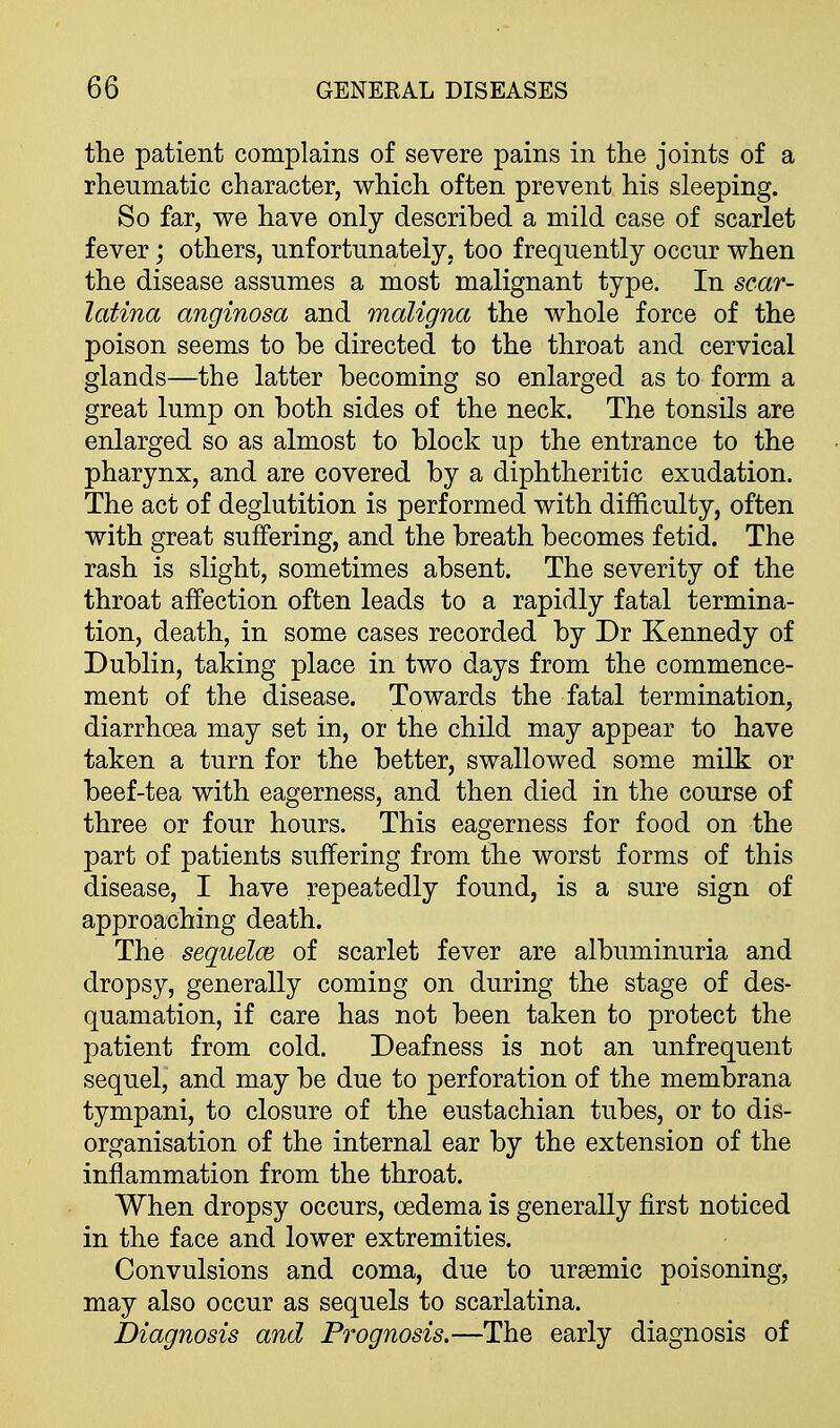 the patient complains of severe pains in the joints of a rheumatic character, which often prevent his sleeping. So far, we have only described a mild case of scarlet fever; others, unfortunately, too frequently occur when the disease assumes a most malignant type. In scar- latina anginosa and maligna the whole force of the poison seems to be directed to the throat and cervical glands—the latter becoming so enlarged as to form a great lump on both sides of the neck. The tonsils are enlarged so as almost to block up the entrance to the pharynx, and are covered by a diphtheritic exudation. The act of deglutition is performed with difficulty, often with great suffering, and the breath becomes fetid. The rash is slight, sometimes absent. The severity of the throat affection often leads to a rapidly fatal termina- tion, death, in some cases recorded by Dr Kennedy of Dublin, taking place in two days from the commence- ment of the disease. Towards the fatal termination, diarrhoea may set in, or the child may appear to have taken a turn for the better, swallowed some milk or beef-tea with eagerness, and then died in the course of three or four hours. This eagerness for food on the part of patients suffering from the worst forms of this disease, I have repeatedly found, is a sure sign of approaching death. The seqiielcB of scarlet fever are albuminuria and dropsy, generally coming on during the stage of des- quamation, if care has not been taken to protect the patient from cold. Deafness is not an unfrequent sequel, and may be due to perforation of the membrana tympani, to closure of the eustachian tubes, or to dis- organisation of the internal ear by the extension of the inflammation from the throat. When dropsy occurs, oedema is generally first noticed in the face and lower extremities. Convulsions and coma, due to ursemic poisoning, may also occur as sequels to scarlatina. Diagnosis and Prognosis.—The early diagnosis of