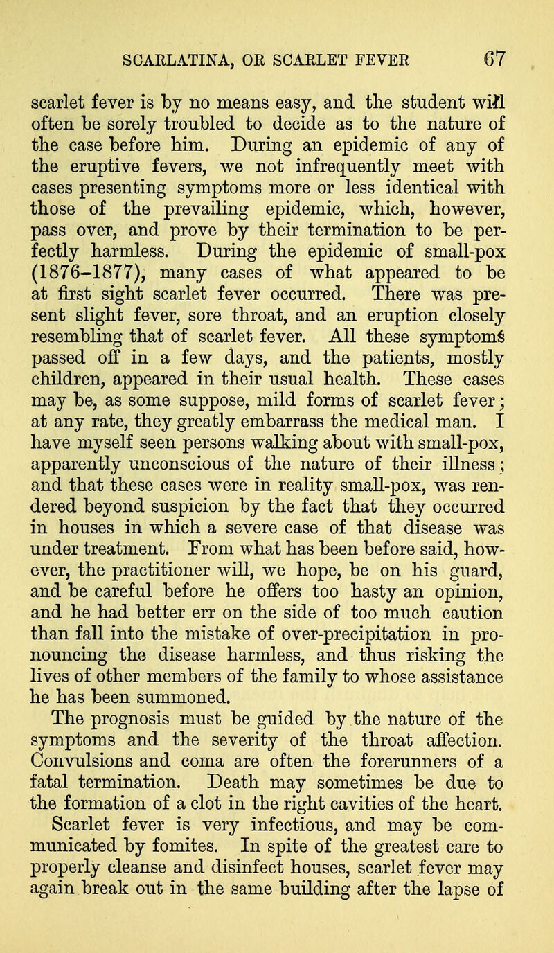 scarlet fever is by no means easy, and the student wift often be sorely troubled to decide as to the nature of the case before him. During an epidemic of any of the eruptive fevers, we not infrequently meet with cases presenting symptoms more or less identical with those of the prevailing epidemic, which, however, pass over, and prove by their termination to be per- fectly harmless. During the epidemic of small-pox (1876-1877), many cases of what appeared to be at first sight scarlet fever occurred. There was pre- sent slight fever, sore throat, and an eruption closely resembling that of scarlet fever. All these symptom^ passed off in a few days, and the patients, mostly children, appeared in their usual health. These cases may be, as some suppose, mild forms of scarlet fever; at any rate, they greatly embarrass the medical man. I have myself seen persons walking about with small-pox, apparently unconscious of the nature of their iUness; and that these cases were in reality smaU-pox, was ren- dered beyond suspicion by the fact that they occurred in houses in which a severe case of that disease was under treatment. From what has been before said, how- ever, the practitioner will, we hope, be on his guard, and be careful before he offers too hasty an opinion, and he had better err on the side of too much caution than fall into the mistake of over-precipitation in pro- nouncing the disease harmless, and thus risking the lives of other members of the family to whose assistance he has been summoned. The prognosis must be guided by the nature of the symptoms and the severity of the throat affection. Convulsions and coma are often the forerunners of a fatal termination. Death may sometimes be due to the formation of a clot in the right cavities of the heart. Scarlet fever is very infectious, and may be com- municated by fomites. In spite of the greatest care to properly cleanse and disinfect houses, scarlet fever may again break out in the same building after the lapse of