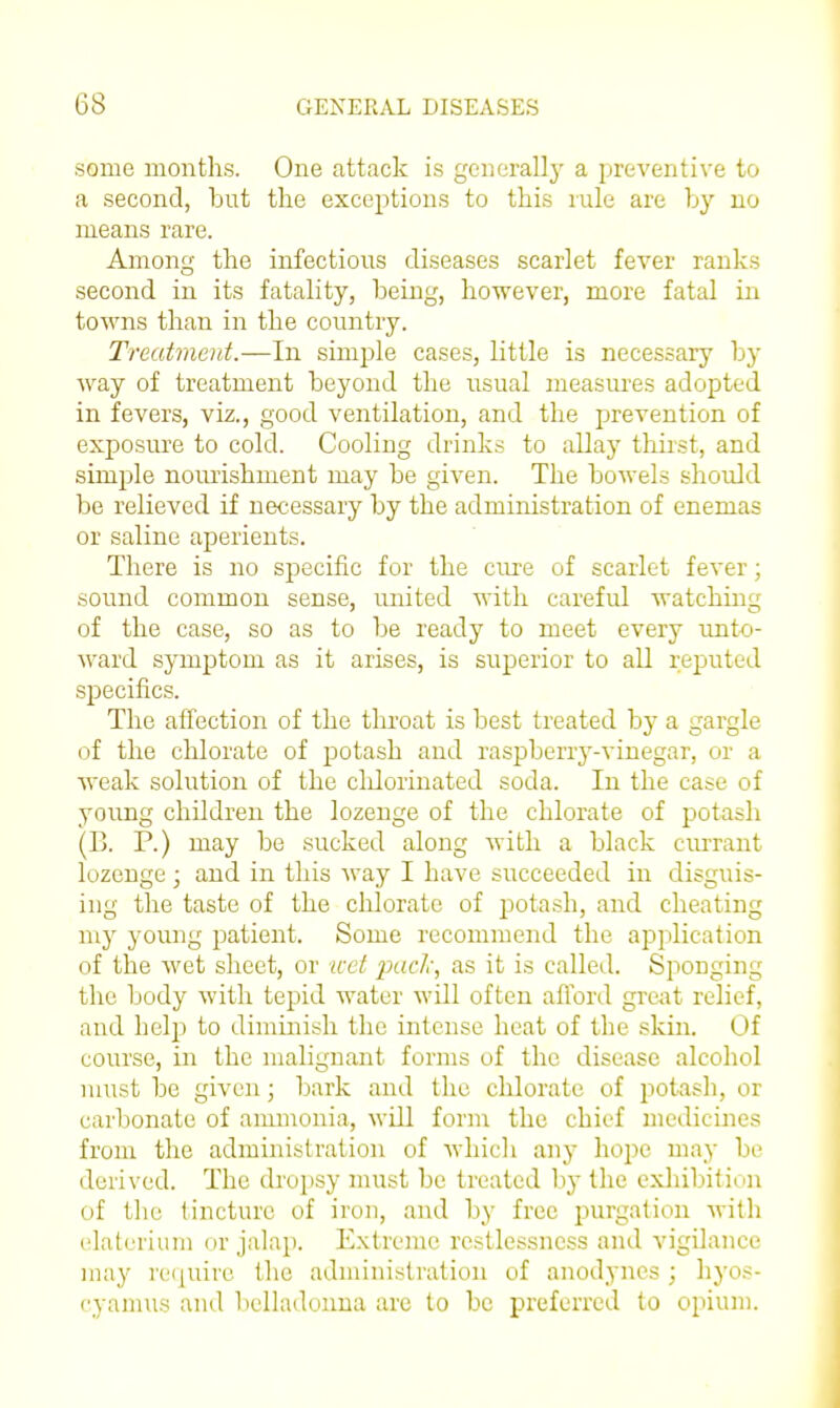 some months. One attack is gcnerallj' a preventive to a second, but the exceptions to this rule are by no means rare. Among the infectious diseases scarlet fever ranks second in its fatality, being, however, more fatal in towns than in the country. Treatment.—In simple cases, little is necessary by way of treatment beyond the usual measures adopted in fevers, viz., good ventilation, and the prevention of exposure to cold. Cooling drinks to allay thii'st, and simple noiuishment may be given. The bowels should be relieved if necessary by the administration of enemas or saline aperients. There is no specific for the cure of scarlet fever; sound common sense, united with careful watching of the case, so as to be ready to meet every unto- ward symptom as it arises, is superior to all reputed specifics. The affection of the throat is best treated by a gargle of the chlorate of potash and raspberiy-vinegar, or a weak solution of the cldorinated soda. In the case of young children the lozenge of the chlorate of potash (B. P.) may be sucked along with a black cm-rant lozenge • and in this way I have succeeded in disguis- ing the taste of the clilorate of potash, and cheating my young patient. Some recommend the application of the wet sheet, or icet ixicl;, as it is called. Sponging the body with tepid water will often afford grejit relief, and help to diminish the intense heat of the skin. Of course, in the malignant forms of the disease alcohol must be given; bark and the cMorate of potash, or carlionate of ammonia, will form the chief medicines from the administration of which any hope may be derived. The drojjsy must be treated by the exhibition of the tincture of iron, and by free purgation with elaterium or jalap. Extreme restlessness and vigilance may re([uire the administration of anodynes ; hyos- cyamus and belladonna arc to be preferred to opium.