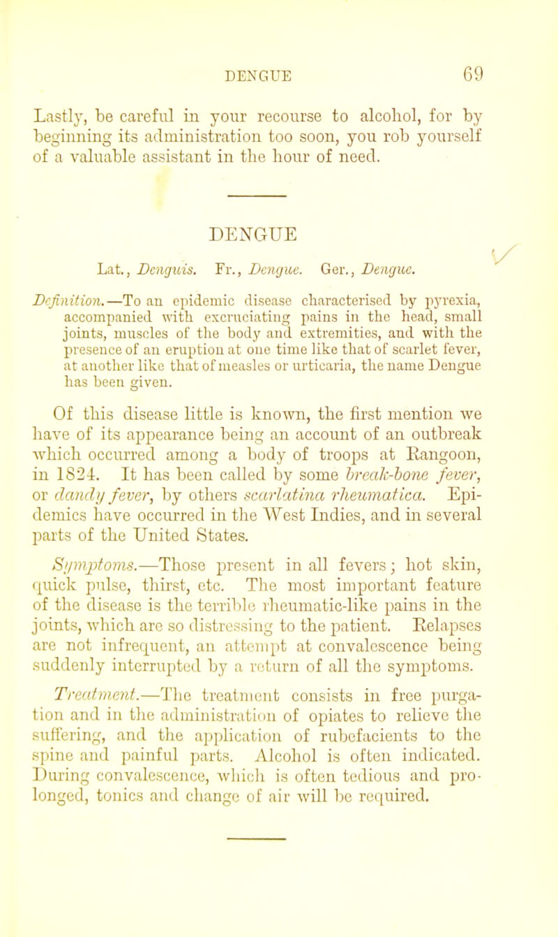 Lastly, be careful in your recourse to alcohol, for by beginning its administration too soon, you rob yourself of a valuable assistant in the hour of need. DENGUE Lat., Dcnguis. Fr., Dengue. Ger., Dengue. Definition.—To an epidemic disease characterised by pj-rexia, accompanied with excruciating pains in the head, small joints, muscles of the body and extremities, and with the presence of an eruption at one time like that of scarlet fever, at another like that of measles or urticaria, the name Dengue has been given. Of this disease little is known, the first mention we have of its appearance being an accoimt of an outbreak which occurred among a body of troops at Rangoon, in 1824. It has been called by some break-hone fever, or daiidtj fever, by others scarlatina rheumatica. Epi- demics have occurred in the West Indies, and in several parts of the United States. S>imptoms.—Those present in all fevers; hot skin, quick pulse, thirst, etc. The most important feature of the disease is the terril)le rheumatic-like pains in the joints, which are so distressing to the patient. Eelapses are not infrequent, an attempt at convalescence being suddenly interrupted by a return of all the symptoms. Treatment.—The treatment consists in free purga- tion and in the admin istratinn of opiates to relieve the suffering, and the api)licatioa of rubefacients to the spine and painful parts. Alcohol is often indicated. During convalescence, which is often tedious and pro- longed, tonics and change of air will be required.