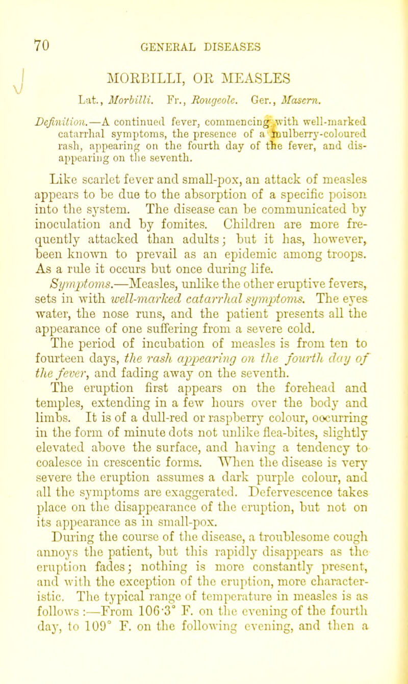 MORBILLI, OE MEASLES Lat., Morbilli. Fr., Roucjeolc. Ger., Mascm. Dcfinilioii.—A continued fever, commenciDg'..witli well-marked catarrh.al symptoms, the presence of a iaulberrj'-coloured rash, appearing on the fourth day of tile fever, and dis- appearing on tlie seventh. Like scarlet fever and small-j^ox, an attack of measles appears to be due to the absorption of a specific poison into the sj'stem. The disease can be communicated by inoculation and by fomites. Children are more fre- quently attacked than adults; but it has, however, been known to prevail as an epidemic among troops. As a nde it occurs but once during life. Symptoins.—Measles, unlike the other eruptive fevers, sets in with weU-marlced catarrhal symptoras. The eyes water, the nose runs, and the patient presents all the appearance of one suffering from a severe cold. The period of incubation of measles is from ten to fourteen days, the rash ap2Maring on the fourth day of the fever, and fading away on the seventh. The eruption first appears on the forehead and temples, extending in a few hours over the bodj- and limbs. It is of a dull-red or raspberry colour, oocurring in the form of minute dots not unlike flea-bites, slightly elevated above the surface, and having a tendency to coalesce in crescentic forms. Wlien the disease is very severe the eruption assumes a dark purjile colour, and all the symptoms are exaggerated. Defervescence takes place on the disappearance of the eruption, but not on its appearance as in small-pox. During the course of tlie disease, a troublesome cough annoys the patient, but this rapidly disappears as the eruption fades; nothing is more constantly present, and with the exception of the eruittion, more character- istic. Tlio typical range of temperature in measles is as follows :—From 10G'3° F. on the evening of the fourtli day, to 100° F. on the folloM ing evening, and then a