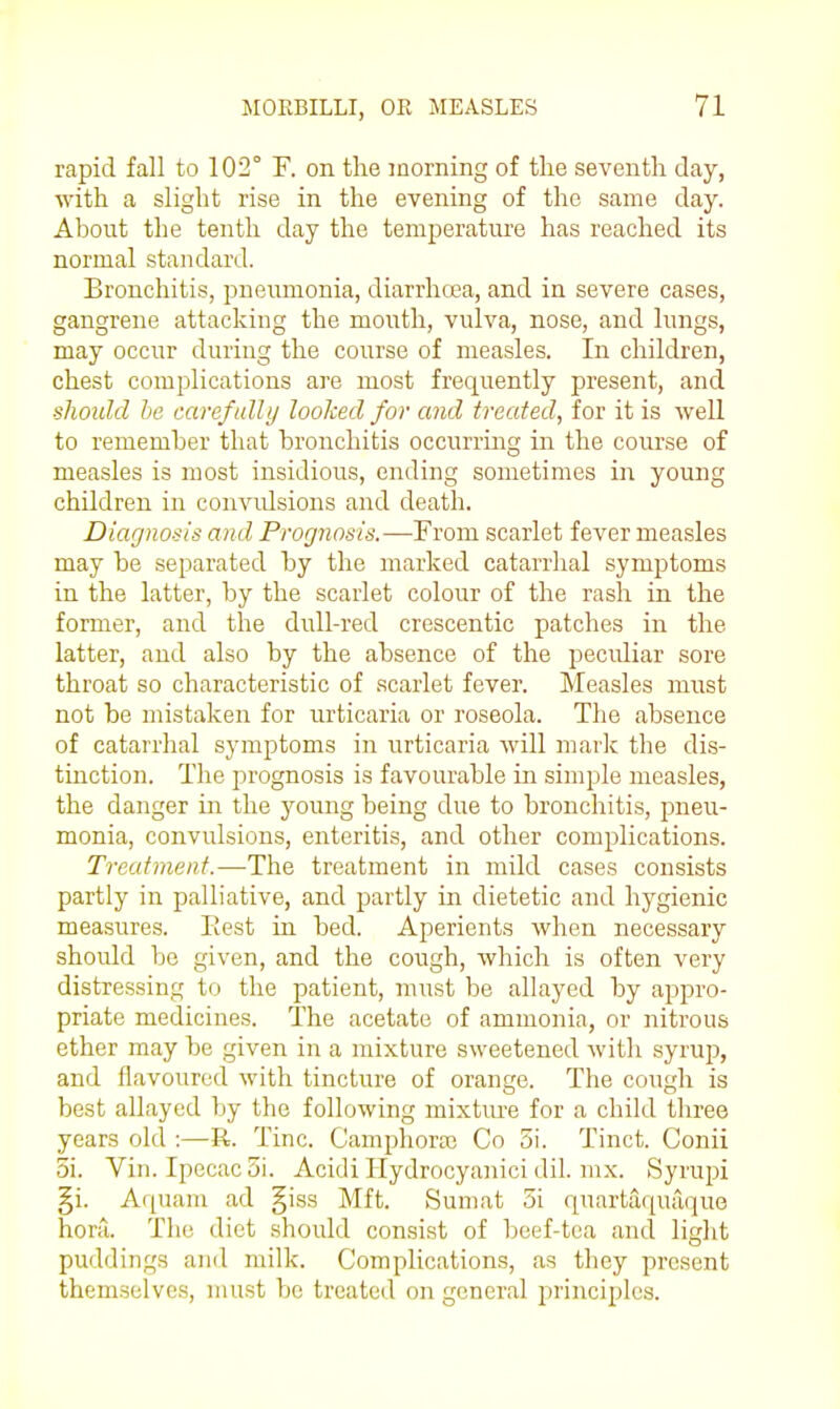 rapid fall to 102° F. on the morning of the seventh day, •with a slight rise in the evening of the same day. About the tenth day the temperature has reached its normal standard. Bronchitis, pneumonia, diarrhoea, and in severe cases, gangrene attacking the mouth, vulva, nose, and lungs, may occur during the course of measles. In children, chest complications are most frequently present, and should he carefully looked for and treated, for it is well to remember that bronchitis occurring in the course of measles is most insidious, ending sometimes in young children in convidsions and death. Diagnosis and Prognosis.—From scarlet fever measles may be separated by the marked catarrlial symptoms in the latter, by the scarlet colour of the rash in the former, and the dull-red crescentic patches in the latter, and also by the absence of the peculiar sore throat so characteristic of scarlet fever. Measles must not be mistaken for urticaria or roseola. The absence of catarrhal symptoms in urticaria Avill mark the dis- tinction. The prognosis is favourable in simple measles, the danger in the young being due to bronchitis, pneu- monia, convulsions, enteritis, and other complications. Treatment.—-The treatment in mild cases consists partly in palliative, and partly in dietetic and hygienic measures. Eest in bed. Aperients when necessary should be given, and the cough, which is often very distressing to the patient, must be allayed by appro- priate medicines. The acetate of ammonia, or nitrous ether may be given in a mixture sweetened with syrup, and flavoured with tincture of orange. The cough is best allayed by the following mixtiu'e for a child three years old :—R. Tine. Camphorai Co 3i. Tinct. Conii 5i. Vin. Ipecac 5i. Acidi Hydrocyanici dil. mx. Syrujji §i. Aquain ad §iss Mft. Sumat 5i quartaquaque hora. The diet should consist of beef-tea and light puddings and milk. Complications, as they present themselves, must be treated on general principles.