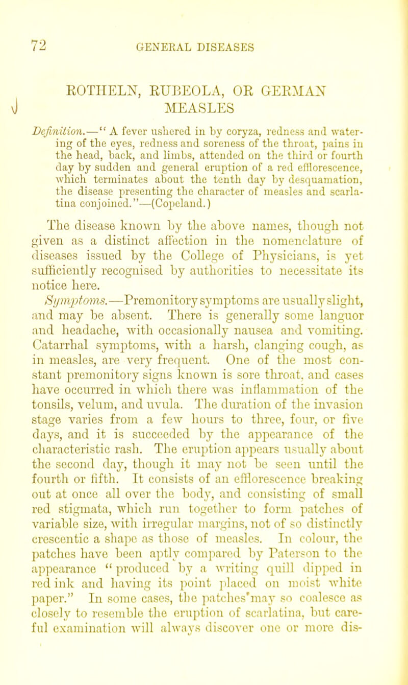 ROTIIELX, RUBEOLA, OR GERMAN MEASLES Definition.— A fever ushered in by coryza, redness and water- ing of the eyes, redness and soreness of the throat, pains in the head, back, and limbs, attended on the third or fourth day by sudden and general eruption of a red efflorescence, which terminates about the tenth day by desquamation, the disease presenting the character of measles and scarla- tina conjoined.—(Copeland.) The disease known by the above names, tliough not given as a distinct affection in the nomenclature of diseases issued by the College of Physicians, is yet sufficiently recognised by authorities to necessitate its notice here. Sijnvptoms. —Premonitory symptoms are itsually slight, and may be absent. There is generally some languor and headache, Avith occasionally nausea and vomiting. Catarrhal symptoms, with a harsh, clanging cough, a? in measles, are very frequent. One of the most con- stant premonitory signs known is sore tliroat, and cases have occurred in which there was inflammation of the tonsils, velum, and uvula. Tlie dm-ation of the invasion stage varies from a few hours to three, four, or five days, and it is succeeded by the apjiearance of the cliaracteristic rash. The eruption appears usuallj' about the second day, though it may not be seen until the fourth or fifth. It consists of an efflorescence breaking out at once all over the body, and consisting of small red stigmata, which run together to form patches of variable size, witli irregular margins, not of so distinctly crescentic a shape as those of measles. In colour, the patches have been aptly compared by Paterson to the appearance  produced by a writing quill dipped in red ink and liaving its point placed on nidist white jiapcr. In some cases, tlie jiatches'mny so coalesce <i.'' closely to resemble tlie eruption of scarlatina, but care- ful examination will alway.s discover one or more dis-