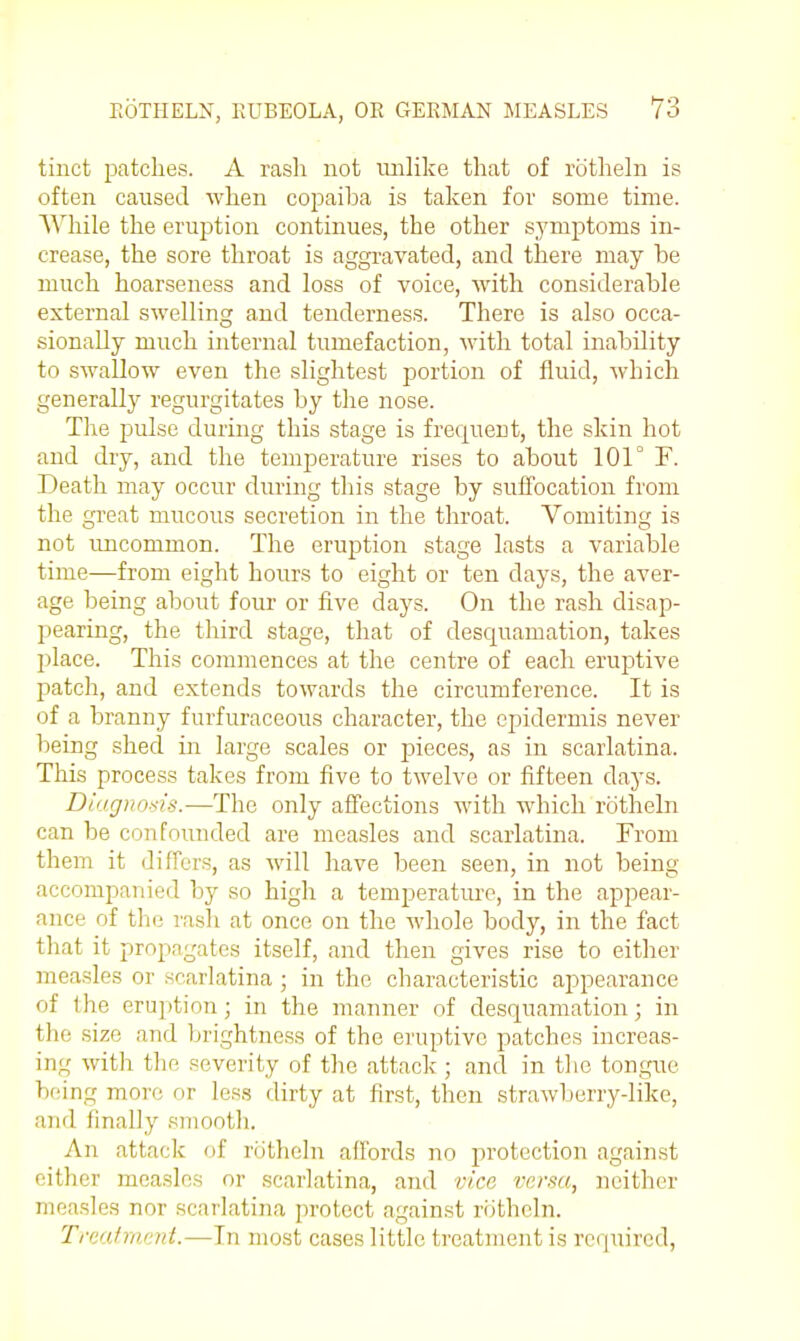 tinct patches. A rasli not imlike that of rotheln is often caused when copaiba is taken for some time. While the eruption continues, the other symptoms in- crease, the sore throat is aggravated, and there may be much hoarseness and loss of voice, with considerable external swelling and tenderness. There is also occa- sionally much internal tumefaction, with total inability to swallow even the slightest portion of fluid, which generally regurgitates by the nose. The pulse during this stage is frequent, the skin hot and dry, and the temperature rises to about 101° F. Death may occur during this stage by suffocation from the great mucous secretion in the throat. Vomiting is not uncommon. The eruption stage lasts a variable time—from eight hours to eight or ten days, the aver- age being about four or five days. On the rash disap- pearing, the third stage, that of desc[uamation, takes place. This commences at the centre of each eruj^tive patch, and extends towards the circumference. It is of a branny furfuraceous character, the epidermis never being shed in large scales or pieces, as in scarlatina. This process takes from five to twelve or fifteen days. Ditigiiosis.—The only affections with which rotheln can be confounded are measles and scarlatina. From them it differs, as will have been seen, in not being accompanied by so high a temperature, in the appear- ance of the rash at once on the whole body, in the fact that it propagates itself, and then gives rise to either measles or scarlatina ; in the characteristic appearance of the eruption; in the manner of desquamation; in the size and brightness of the eruptive patches increas- ing with the severity of the attack ; and in the ton.gue being more or less dirty at first, then strawljerry-like, and finally smooth. An attack of rotheln affords no jirotection against either measles or scarlatina, arul vice versa, neither measles nor scarlatina protect against riithcln. Truaf rivmt.—In most cases little treatment is required,