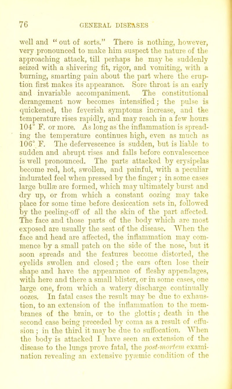 well and  out of sorts. There is nothing, hoM^ever, very pronounced to make him suspect the nature of the approaching attack, till perhaps he may be suddenly seized with a shivering fit, rigor, and vomiting, with a burning, smarting pain about the part where the erup- tion first makes its appearance. Sore throat is an early and invariable accompaniment. The constitutional derangement now becomes intensified; the pulse is quickened, the feverish sjTuptoms increase, and the temperature rises rapidly, and maj^ reach in a few hours 104° F. or more. As long as the inflammation is spread- ing the temperature continues high, even as much as 106° F. The defervescence is sudden, but is liable to sudden and abrupt rises and falls before convalescence is well pronounced. The parts attacked by erysipelas become red, hot, swollen, and painful, with a peculiar indurated feel when pressed by the finger; in some case? large bullse are formed, which may ultimately bm'st and dry up, or from which a constant oozing may take place for some time before desiccation sets in, followed by the peeling-ofF of all the skin of the jiart afTected. The face and those parts of the body which are most exposed are usuall}'' the seat of the disease. When the face and head are affected, the inflammation may com- mence by a small patch on the side of the nose, but it soon spreads and the features become distorted, the eyelids swollen and closed; tlie ears often lose their shape and have the appearance of fleshy appendages, with here and there a small blister, or in some cases, one large one, from which a watery discharge continually oozes. In fatal cases the result may be due to exhaus- tion, to an extension of the iuilammation to the mem- branes of the brain, or to tlic glottis; death in the second case being jn-eceded by coma as a result of ofTu- sion ; in the third it may be due to sufiocation. When the body is attacked I have seen an extension of the disease to the lungs prove fatal, \ho. po>>t-mnrfrw exami- nation revealing an extensive pyivmic condition of the