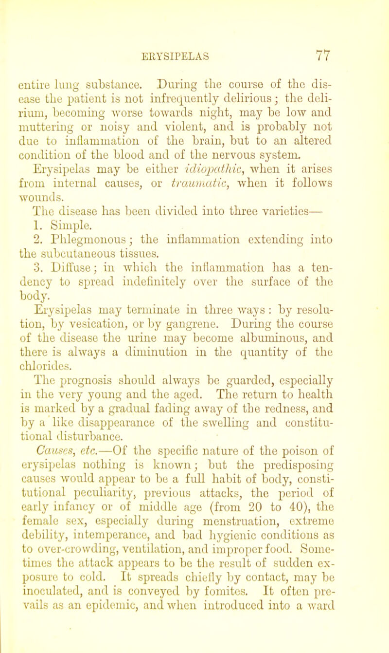 entire lung substance. During the course of the dis- ease the patient is not infrequently delirious; the deli- rium, becoming worse towards night, may be low and muttering or noisy and violent, and is probably not due to inflammation of the brain, but to an altered condition of the blood and of the nervous system. Erysipelas may be either idiopcdhic, when it arises from internal causes, or tiuuniatic, when it follows wounds. The disease has been divided into three varieties— 1. Simple. 2. Phlegmonous; the inflammation extending into the subcutaneous tissues. 3. Dilfuse; in which the inflammation has a ten- dency to spread indefinitely over the surface of the body. Erysipelas may terminate in three ways : by resolu- tion, by vesication, or by gangrene. During the course of the disease the mine may become albuminous, and there is always a diminution in the quantity of the clilorides. The jn'ognosis should always be guarded, especially in the very young and the aged. The return to health is marked by a gradual fading away of the redness, and by a like disapjDearance of the swelling and constitu- tional disturbance. Causes, etc.—Of the specific nature of the poison of erysipelas nothing is known; but the predisposing causes would appear to be a full habit of body, consti- tutional pecid.iarity, previous attacks, the period of early infancy or of middle age (from 20 to 40), the female se.x, especially during menstruation, extreme debility, intemperance, and bad hygienic conditions as to over-crowding, ventilation, and improper food. Some- times the attack appears to be the result of sudden ex- posure to cold. It spreads chiefly by contact, may be inoculated, and is conveyed by fomites. It often pre- vails as an epidemic, and when introduced into a ward