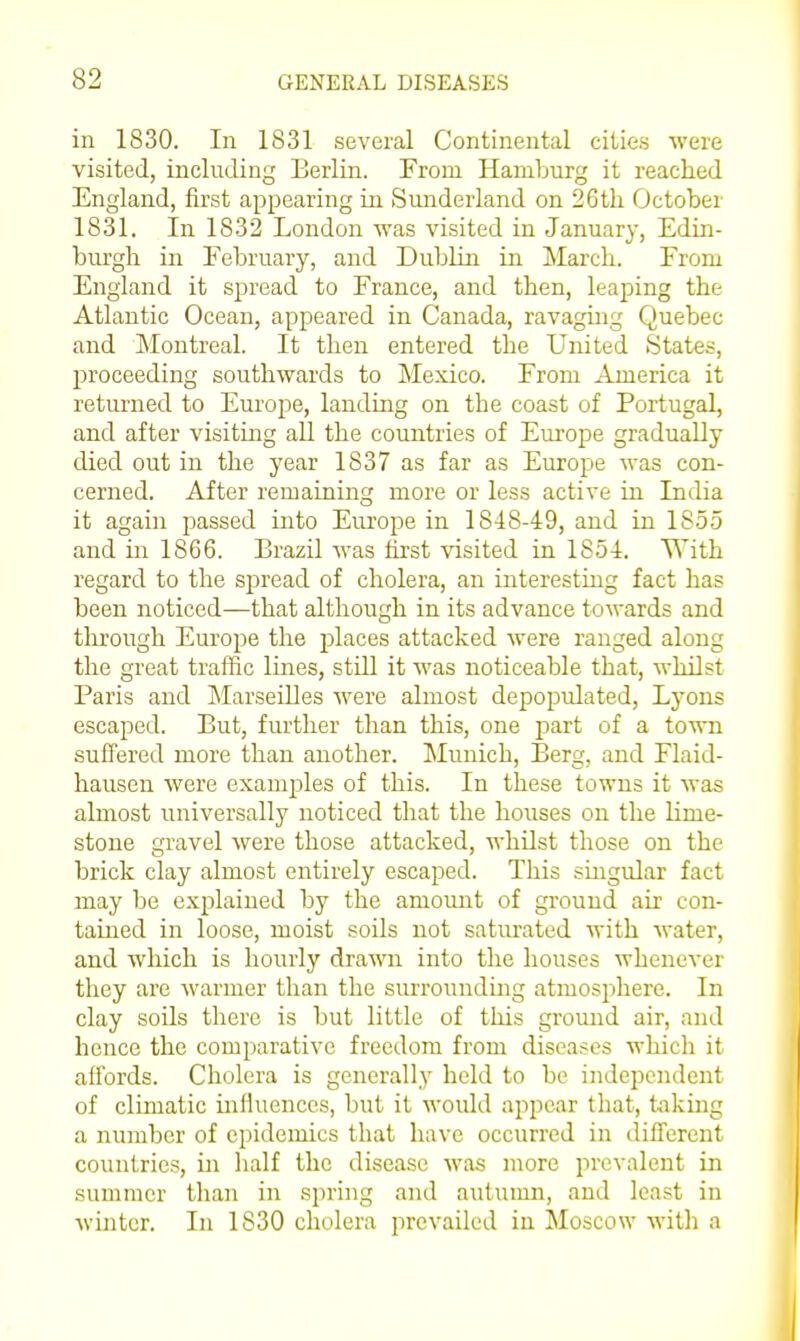 in 1830. In 1831 several Continental cities were visited, including Berlin. From Hamburg it reached England, first appearing in Sunderland on 26 th October 1831. In 1832 London was visited in January, Edin- burgh in February, and Dublui in March. From England it spread to France, and then, leaping the Atlantic Ocean, appeared in Canada, ravaging Quebec and Montreal. It then entered the United States, proceeding southwards to Mexico. From America it returned to Europe, landing on the coast of Portugal, and after visiting all the countries of Europe gradually died out in the year 1837 as far as Europe was con- cerned. After remaining more or less active in India it again j^assed into Europe in 1848-49, and in 1855 and in 1866. Brazil was first visited in 1854. With regard to the spread of cholera, an interestmg fact has been noticed—that although in its advance towards and tlirough Europe the places attacked were ranged along the great traffic lines, still it was noticeable that, %yhilst Paris and Marseilles were almost depopulated, Lyons escaped. But, further than this, one part of a tovm suffered more than another. Munich, Berg, and Flaid- hausen were examples of this. In these towns it was almost universally noticed that the houses on the lime- stone gravel were those attacked, whilst those on the brick clay almost entirely escaped. This smgular fact may be explained by the amoimt of ground air con- tained in loose, moist soils not saturated with water, and which is hourly drawn into the houses whenever they are warmer than the surrounding atmosphere. In clay soils there is but little of this ground air, and hence the comparative freedom from diseases which it affords. Cholera is generally held to be indejjcndent of climatic inHuences, but it would appear that, taking a number of epidemics that have occurred in different countries, in half the disease was more prevalent in summer than in spring and autumn, and least in Avmtcr. In 1830 cholera prevailed in Moscow with a