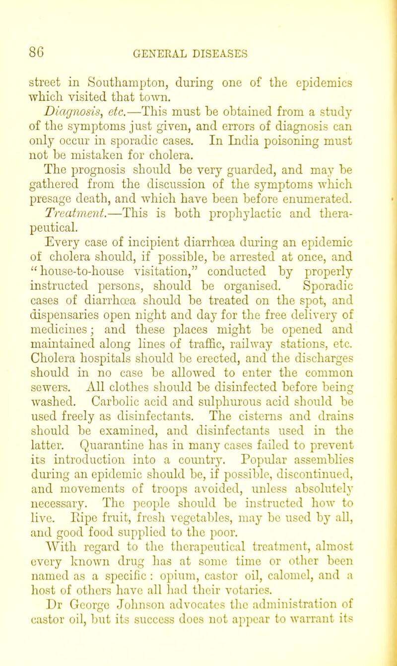 street in Southampton, during one of the epidemics ■which visited that toAvn. Diagnosis, etc.—This must be obtained from a study of the symptoms just given, and errors of diagnosis can only occur in sporadic cases. In India poisoning must not be mistaken for cholera. The prognosis should be very guarded, and may be gathered from the discussion of the symptoms which presage death, and which have been before enumerated. Treatment.—This is both prophylactic and thera- peutical. Every case of incipient diarrhoea dui-ing an epidemic of cholera shoiUd, if possible, be arrested at once, and house-to-house visitation, conducted by properly instructed persons, should be organised. Sporadic cases of diarrhoea should be treated on the spot, and dispensaries open night and day for the free delivery of medicines; and these places might be opened and maintained along lines of traffic, railway stations, etc. Cholera hospitals should be erected, and the discharges should in no case be allowed to enter the common sewers. All clothes should be disiiafected before being washed. Carbolic acid and sulphiu'ous acid should be used freely as disinfectants. The cisterns and drains should be examined, and disinfectants used in the latter. Quarantine has in many cases failed to prevent its introduction into a comitry. Popular assemblies during an epidemic should be, if possible, discontinued, and movements of troojDS avoided, unless absolutely necessary. The people should be instructed how to live. Eipe fruit, fresh vegetables, may be used by aU, and good food supplied to the poor. With regard to the therapeutical treatment, almost every known drug has at some time or other been named as a specific : opium, castor oil, calomel, and a host of others have all had their votaries. Dr George Johnson advocates the administration of castor oil, but its success does not appear to warrant its