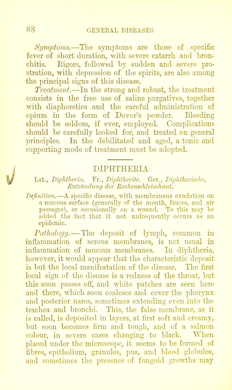 Si/mjitoms.—The symptoms are those of specific fever of short duration, with severe catarrh and bron- chitis. Rigors, followed by sudden and severe pro- stration, with depression of the spirits, are also among the principal signs of this disease. Treatment.—In the strong and robust, the treatment consists in the free use of saline purgatives, together with diaphoretics and the careful administration of opium in the form of Dover's powder. Bleeding should be seldom, if ever, employed. Complications should be carefully looked for, and treated on general princij^les. In the debilitated and aged, a tonic and supporting mode of treatment must be adopted. DIPHTHERIA Lat., Diphtheria. Yv., DijMherite. Ger., Biphthcrische, Entziindung dcr Eachcnschleimhaut. Definition.—A specific disease, with membranous exudation on a mucous surface (generall\' of the mouth, fauces, and air passages), or occasional!}^ on a wound. To this may be added the fact tliat it not uufrequently occurs as an epidemic. Pathology. — The deposit of lymph, common in inflammation of serous membranes, is not usual in inflammation of mucous membranes. In diphtheria, however, it would ajipear that the characteristic deposit is but the local manifestation of the disease. The first local sign of the disease is a redness of the throat, but this soon passes off, and white patches are seen here and there, wliich soon coalesce and cover the pharynx and posterior nares, sometimes extending even into the trachea and bronchi. Tliis, the false mcrabrano, as it is called, is deposited in layers, at first soft and creamy, but soon becomes firm and tough, and of a salmon colour, in severe cases changing to black. AMien placed under the microscope, it seems to be formed of fibres, epitlielium, granules, pus, and blood globules, and sometimes tlie jjresence of fungoid growths maj'