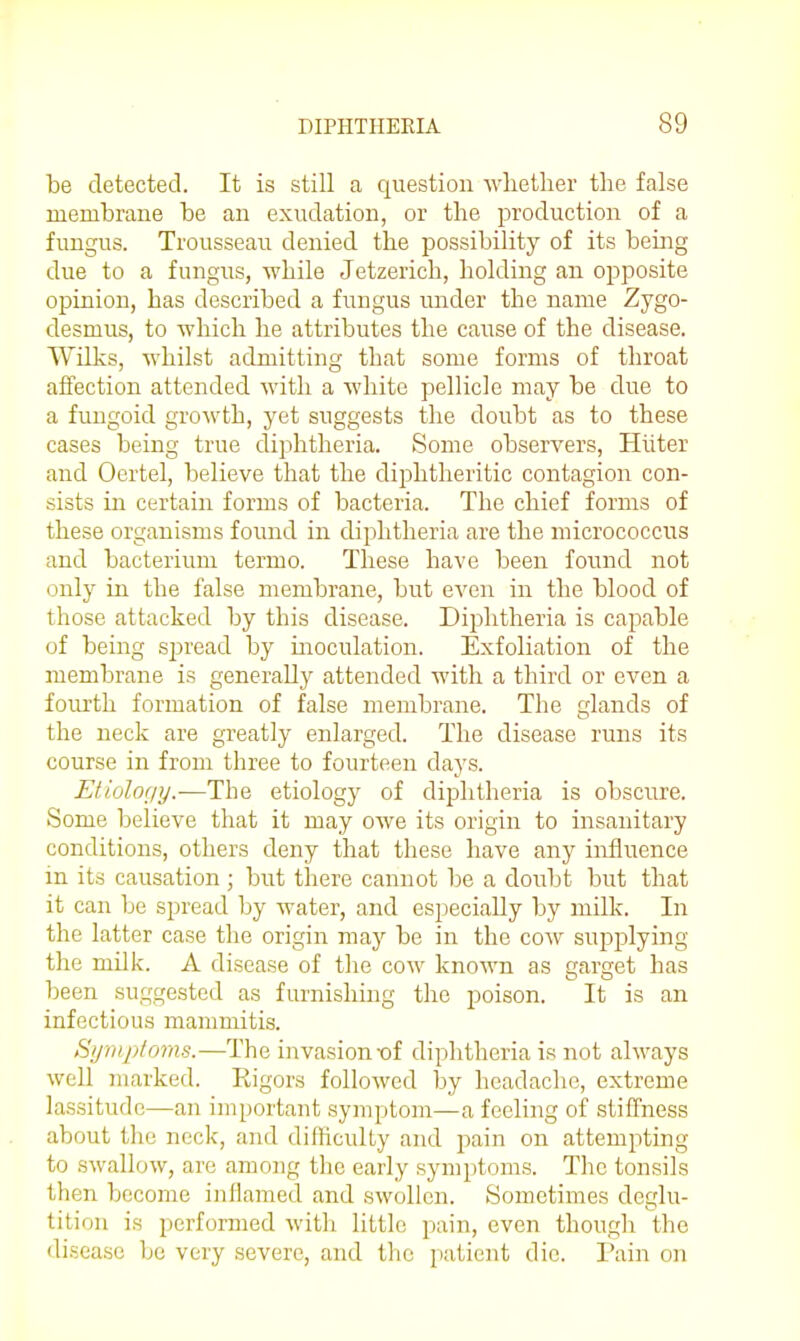 be detected. It is still a question whether the false membrane be an exudation, or the production of a fungus. Trousseau denied the possibility of its being due to a fungus, while Jetzerich, holding an opposite opiaiou, has described a fungus under the name Zygo- desmus, to which he attributes the cause of the disease. Wilks, whilst admitting that some forms of throat affection attended with a white pellicle may be due to a fungoid growth, yet suggests the doubt as to these cases being true cliphtheria. Some observers, Hiiter and Ocrtel, believe that the dijahtheritic contagion con- sists in certain forms of bacteria. The chief forms of these organisms found in diphtheria are the micrococcus and bacterium tenno. These have been found not only in the false membrane, but even in the blood of those attacked by this disease. Diphtheria is capable of being sj^read by inoculation. Exfoliation of the membrane is generally attended with a third or even a foiu'th formation of false membrane. The glands of the neck are greatly enlarged. The disease runs its course in from three to fourteen days. Eliology.—The etiology of diphtheria is obscure. Some believe that it may owe its origin to insanitary conditions, others deny that these have any influence in its causation ; but there cannot be a doubt but that it can be spread by water, and especially by milk. In the latter case the origin may be in the cow suj^plying the milk. A disease of the cow known as garget has been suggested as furnishing the poison. It is an infectious mammitis. Symptoms.—The invasionxjf diphtheria is not always well marked. Rigors followed by headache, extreme lassitude—an important symptom—a feeling of stiffness about the neck, and dilhculLy and jiain on attempting to swallow, are among the early symptoms. The tonsils then become inflamed and swollen. Sometimes det;lu- tition IS performed with little pain, even though the disease be very severe, and tlio patient die. Pain on