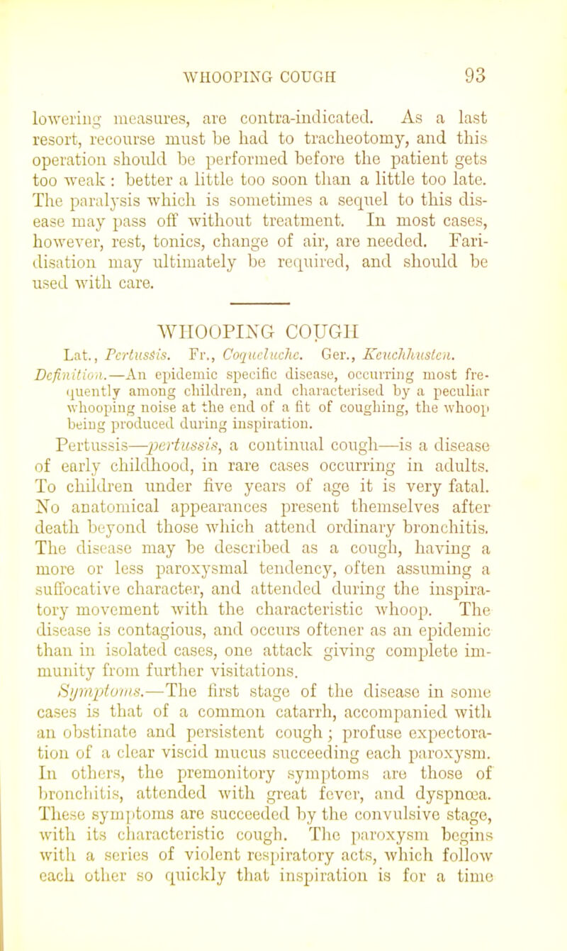 lowering measures, are contra-indicated. As a last resort, recourse must be had to tracheotomy, and this operation should be performed before the patient gets too ■weak : better a little too soon than a little too late. The paralysis which is sometimes a seqrrel to this dis- ease may pass off without treatment. In most cases, however, rest, tonics, change of air, are needed. Fari- disation may ultimately be required, and should be used with care. WHOOPING COUGH Lat., Pertussis. Fr., Coqucluchc. Ger., Kcuclihustcn. Definition.—An epidemic specific disease, occurring most fre- (juently among children, and characterised by a peculiar wliooping noise at the end of a fit of coughing, tlie whoop being produced during inspiration. Pertussis—■^Jt;r!'«6's;V, a continual cough—is a disease of early childhood, in rare cases occurring in adults. To chUdi'en imder five years of age it is very fatal. iSTo anatomical appearances present themselves after death beyond those which attend ordinary bronchitis. The disease may be described as a cough, having a more or less paroxysmal tendency, often assuming a suffocative character, and attended during the inspira- tory movement Avith the characteristic whoop. The disease is contagious, and occurs oftener as an epidemic than in isolated cases, one attack giving comjalete im- munity from further visitations. Symptoms.—The first stage of the disease in some cases is that of a common catarrh, accompanied witli an obstinate and persistent cough; profuse expectora- tion of a clear viscid mucus succeeding each paroxysm. In others, the premonitory symptoms are those of Ijroncliitis, attended with great fever, and dyspnoea. These symptoms are succeeded by the convulsive stage, with its cliaracteristic cough. The paroxysm begins with a scries of violent respiratory acts, which follow each other so quickly tliat inspiration is for a time