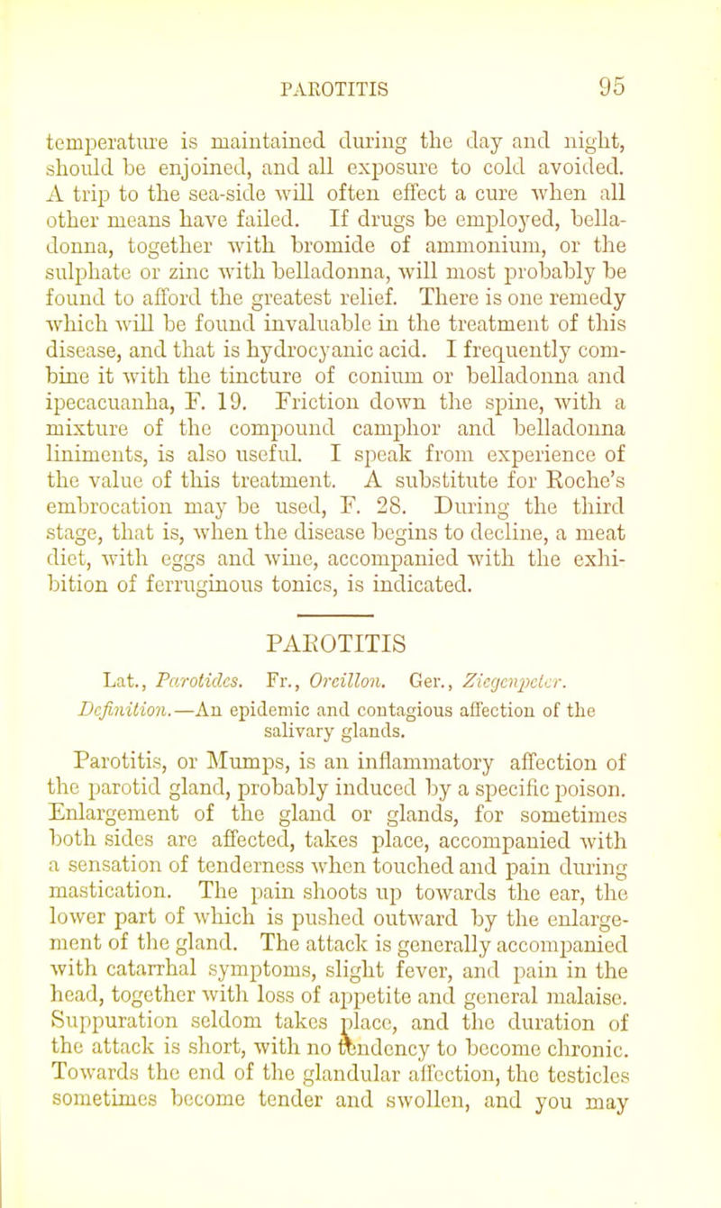 temperatm'e is maintained during the day and night, should be enjoined, and all exposure to cold avoided. A trip to the sea-side will often effect a cure when all other means have failed. If drugs be employed, bella- donna, together with bromide of ammonium, or the sulphate or zinc with belladonna, will most probably be found to afford the greatest relief. There is one remedy Avhich will be found invaluable in the treatment of this disease, and that is hydrocyanic acid. I frequently com- bine it with the tincture of conium or belladonna and ipecacuanha, F. 19. Friction down the spine, with a mixture of the compound camphor and belladonna liniments, is also useful. I speak from experience of the value of this treatment. A substitute for Roche's embrocation may be used, F. 28. During the third stage, that is, when the disease begins to decline, a meat diet, with eggs and wine, accompanied with the exhi- bition of ferruginous tonics, is indicated. PAEOTITIS Lat., Parotides. Fr., Oreillon. Ger., ZicgciijKicr. Definition.—An epidemic and contagious affection of the salivary glands. Parotitis, or Mumps, is an inflammatory affection of the parotid gland, probably induced by a specific poison. Enlargement of the gland or glands, for sometimes both sides are affected, takes place, accompanied with a sensation of tenderness when touched and pain during mastication. The pain shoots up towards the ear, the lower part of which is pushed outward by the enlarge- ment of the gland. The attack is generally accompanied with catarrhal symptoms, slight fever, and pain in the head, together with loss of appetite and general malaise. Suppuration seldom takes place, and the duration of the attack is short, with no rondency to become chronic. Towards the end of the glandular all'cction, the testicles sometimes become tender and swollen, and you may