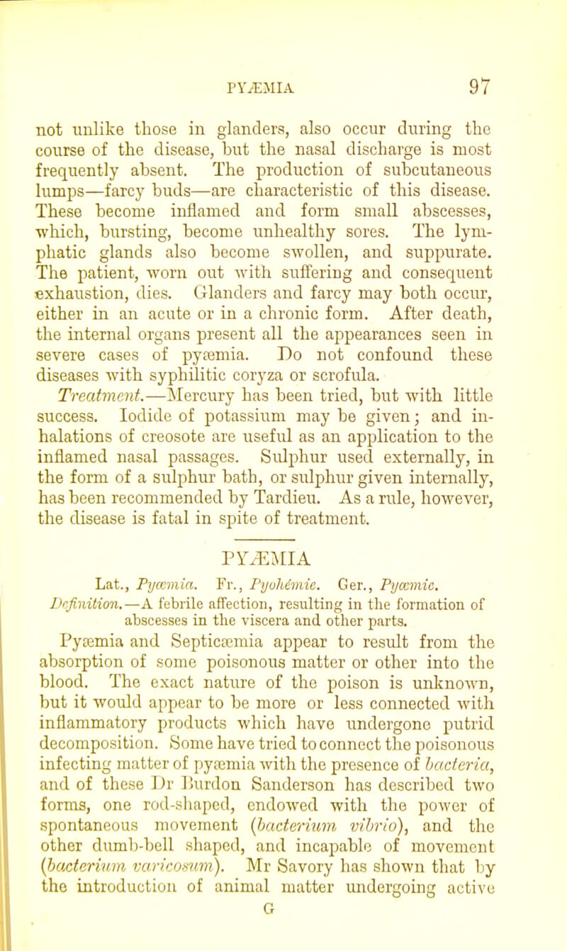 not unlike those in glanders, also occur during the course of the disease, but the nasal discharge is most frequently absent. The production of subcutaneous lumps—farcy buds—are characteristic of this disease. These become inflamed and form small abscesses, which, bursting, become unhealthy sores. The lym- phatic glands also become swollen, and suppurate. The patient, worn out with suff'eriug and consequent exhaustion, dies. Glanders and farcy may both occur, either in an acute or in a chronic form. After death, the internal organs present all the appearances seen in severe cases of pytemia. Do not confound these diseases with syphilitic coryza or scrofula. Treatment.—Mercury has been tried, but with little success. Iodide of potassium may be given; and in- halations of creosote are useful as an application to the inflamed nasal passages. Sulphur used externally, in the form of a sulphur bath, or sulphur given internally, has been recommended by Tardieu. As a rule, however, the disease is fatal in spite of treatment. PY.E^IIA Lat., Pyccmia. Fr., FyuMmie. Ger., Pijcemic. Definition.—A febrile affection, resulting in the formation of abscesses in the viscera and other parts. Pyffimia and Septicasmia appear to result from the absorption of some poisonous matter or other into the blood. The exact nature of the poison is unknown, but it would appear to be more or less connected with inflammatory products which have undergone putrid decomposition. Some have tried to connect the poisonous infecting matter of pyremia with the presence of bacteria, and of these Dr lJurdon Sanderson has described two forms, one rod-shaped, endowed with the power of spontaneous movement (bacterium vibrio), and the other dumb-bell shaped, and incapable of movement {bacterium varicomm). Mr Savory has shown that by the introduction of animal matter undergoing active G