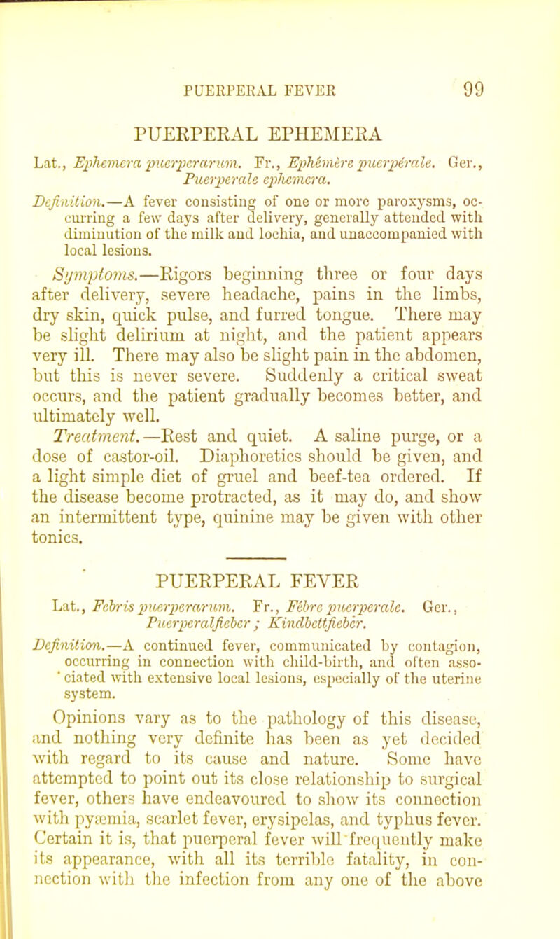 PUEKPEKAL EPHEMERA Lat., Ephemera imcrpcrariim. Fr., EpMmire 2>ucrp6rale. Ger., Piierpcrale cpiliemcra. Dcfinilion.—A fever consisting of one or more paroxysms, oc- curring a few days after delivery, generally attended with diminution of the milk and lochia, and unaccompanied with local lesions. Symptoms.—Rigors beginning three or four days after delivery, severe headache, pains in the limbs, dry skin, qnick pulse, and furred tongue. There may be slight delirium at night, and the patient appears very ill. There may also be slight pain in the abdomen, but this is never severe. Suddenly a critical sweat occurs, and the patient gradually becomes better, and ultimately well. Treatment.—Rest and quiet. A saline purge, or a dose of castor-oil. Diaphoretics should be given, and a light simple diet of gruel and beef-tea ordered. If the disease become protracted, as it may do, and show an intermittent type, quinine may be given with other tonics. PUERPERAL FEVER Lat., Feh-is ptier2}erarum. Fr., Fibre 2n(,crperale. Ger., Piicrperalficher ; Kindhcttfichcr. Definition.—A continued fever, communicated by contagion, occurring in connection with child-birth, and oltcn asso- ■ ciated with extensive local lesions, especially of the uterine system. Opinions vary as to the pathology of this disease, and nothing very definite has been as yet decided with regard to its cause and nature. Some have attempted to point out its close relationship to siu'gical fever, others have endeavoured to show its connection with pya3niia, scarlet fever, erysipelas, and typhus fever. Certain it is, that puerperal fever wiU'frequently make its appearance, with all its terrible fatality, in con- nection with tlie infection from any one of the above