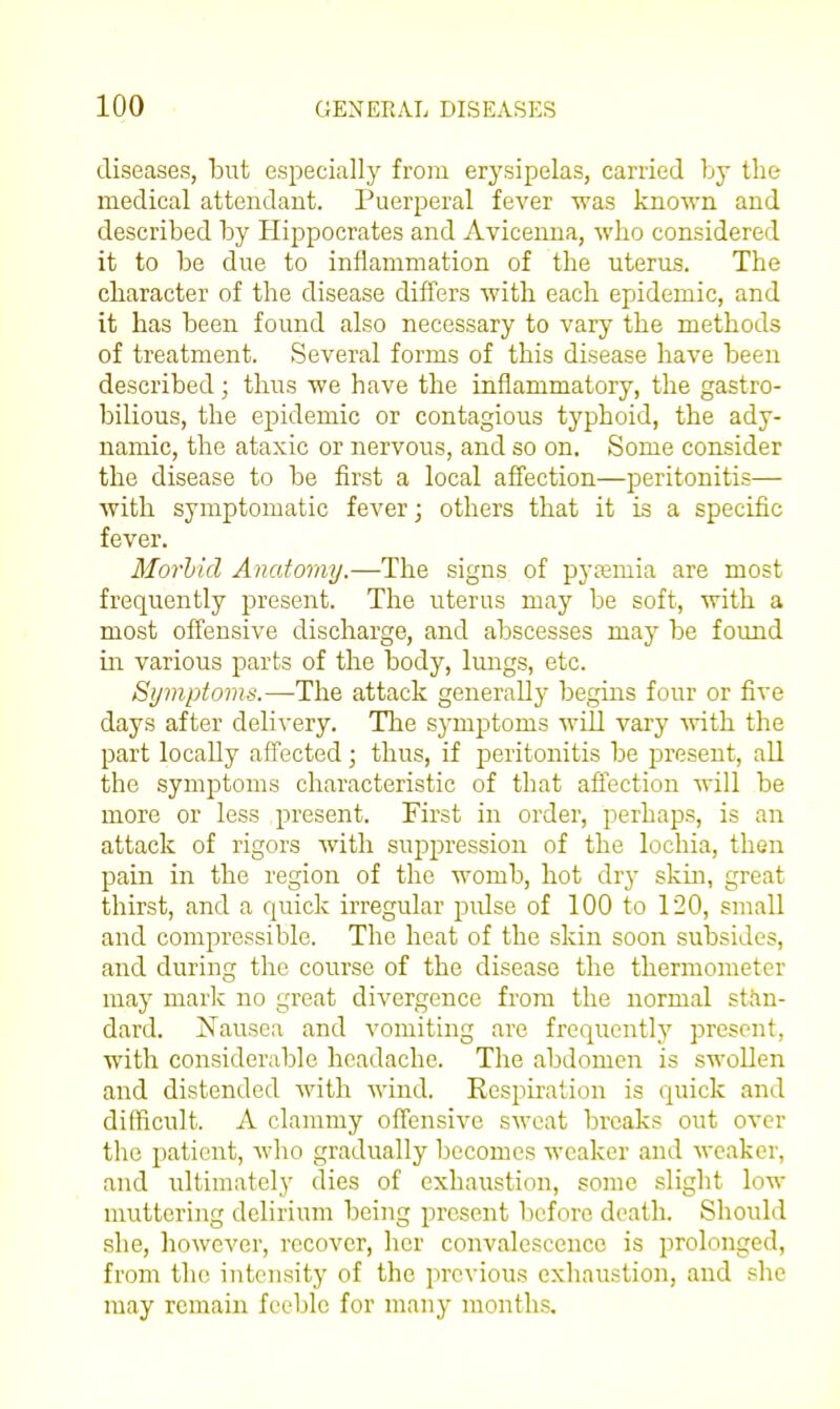 diseases, hut especially from erysipelas, carried by the medical attendant. Puerperal fever was known and described by Hippocrates and Avicenua, -who considered it to be due to inflammation of the uterus. The character of the disease differs with each epidemic, and it has been found also necessary to vary the methods of treatment. Several forms of this disease have been described; thus we have the inflammatory, the gastro- bilious, the epidemic or contagious typhoid, the ady- namic, the ataxic or nervous, and so on. Some consider the disease to be first a local affection—peritonitis— ■with symptomatic fever j others that it is a specific fever. Morhid Amdoniy.—The signs of pyfemia are most frequently present. The uterus may be soft, with a most offensive discharge, and abscesses may be found in various parts of the body, Imigs, etc. Symptoms.—The attack generally begins four or five days after delivery. The symptoms will vary mth the part locally affected ; thus, if peritonitis be j^resent, all the symijtoms characteristic of that affection will be more or less present. First in order, perhaps, is an attack of rigors with suppression of the lochia, then pain in the region of the womb, hot dry skin, great thirst, and a quick irregular pidse of 100 to 120, small and compressible. The heat of the skin soon subsides, and during the course of the disease the thermometer may mark no great divergence from the normal stan- dard. Nausea and vomiting are frequently present, with considerable headache. The abdomen is swoUen and distended Avith wind. Respiration is quick and difficult. A clammy offensive sweat breaks out over the patient, Avho gradually becomes weaker and weaker, and ultimately dies of exhaustion, some slight low muttering delirium being present before death. Should she, however, recover, her convalescence is prolonged, from the intensity of the previous exhaustion, and she may remain feeble for many months.