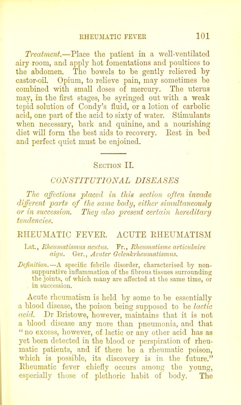 Treatment.—Place the patient iii a well-ventilated airy room, and apply hot fomentations and poultices to the abdomen. The bowels to be gently relieved by castor-oil. Opium, to relieve pain, may sometimes be combined with small doses of merciu-y. The uterus may, in the first stages, be syringed out with a weak tepid solution of Condy's fluid, or a lotion of carbolic acid, one part of the acid to sixty of water. Stimulants when necessary, bark and quinine, and a nourishing diet will form the best aids to recovery. Eest in bed and perfect quiet must be enjoined. Section II. CONSTITUTIONAL DISEASES The affections placed in tJiis section often invade different parts of the same body, either simidtaneously or in succession. They also present certain hereditary ■tendencies. RHEUMATIC FEVER. ACUTE RHEUMATISM Lat., lihcumatisvius aculus. Fr., Rheumatismc articulaire aicju. Ger., Acuter Gclcnkrlwumalismus. Definition.—A specific febrile disorder, characterised by non- suppurative inflammation of the fibrous tissues surrounding the joints, of which many are affected at tlie same time, or in succession. Acute rheumatism is held by some to be essentially a blood disease, the poison being supposed to be lactic acid. Dr Bristowe, however, maintains that it is not a blood disease any more than pneumonia, and that no excess, however, of lactic or any other acid has as yet been detected in the blood or perspiration of rheu- matic patients, and if there be a rheumatic poison, which is possible, its discovery is in the future. Rheumatic fever chiefly occurs among tlio young, especially those of plethoric habit of body. The