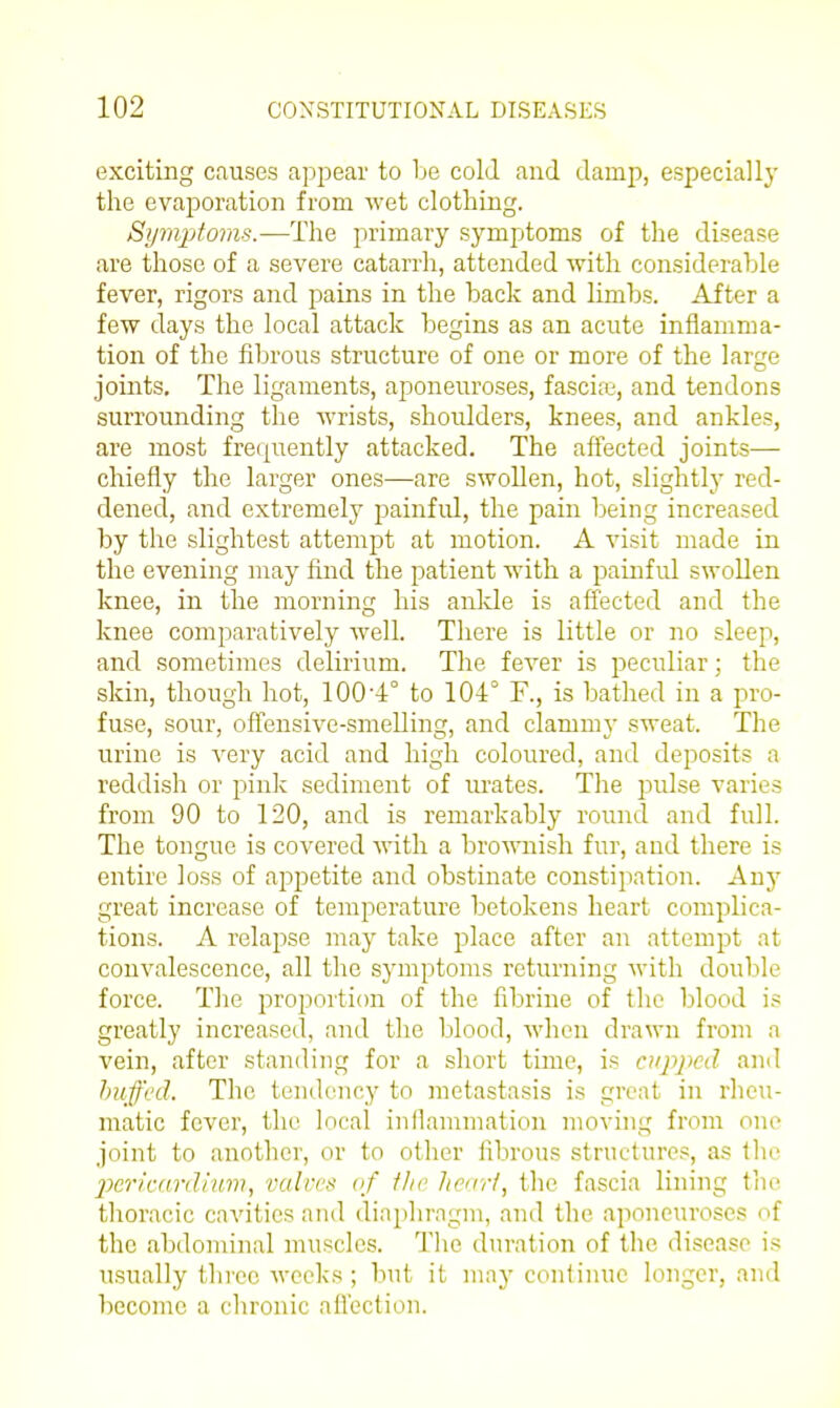 exciting causes appear to be cold and damp, especially the evaporation from wet clothing. Symptoms.—The primary symptoms of the disease are those of a severe catarrh, attended with considerable fever, rigors and pains in the back and limbs. After a few days the local attack begins as an acute inflamma- tion of the fibrous structure of one or more of the large joints. The ligaments, aponeuroses, fascife, and tendons surrounding the Avrists, shoulders, knees, and ankles, are most freijuently attacked. The affected joints— chiefly the larger ones—are swollen, hot, slightly red- dened, and extremely painful, the pain being increased by the slightest attempt at motion. A visit made in the evening may find the patient with a painful swollen knee, in the morning his ankle is affected and the knee comparatively well. There is little or no sleep, and sometimes delirium. The fever is peculiar; the skin, though hot, 100'4° to 104° F., is bathed in a pro- fuse, sour, offensive-smelling, and clammy sweat. The urine is A^ery acid and high coloured, and deposits a reddish or pink sediment of urates. The pulse varies from 90 to 120, and is remarkably round and full. The tongue is covered with a bro■u^lish fur, and there is entire loss of apj)etite and obstinate constipation. Any great increase of temperature betokens heart complica- tions. A relapse may take place after an attempt at convalescence, all the symptoms returning with double force. TJie proportion of the fibrine of the blood is greatly increased, and the blood, when drawn from a vein, after standing for a short time, is atppcd and huffed. The tendency to metastasis is great in rheu- matic fever, tlie local inflammation moving from one joint to anotlier, or to oilier fibrous structures, as the 2)en'c(irillnm, valves vf ihe hcirri, tlie fascia lining tiie thoracic cavities and dinphrngm, and the aponeuroses of the abdominal muscles. Tlie duration of the disease is usually three weeks; but it may conlinue longer, and become a cln-onic afl'cction.