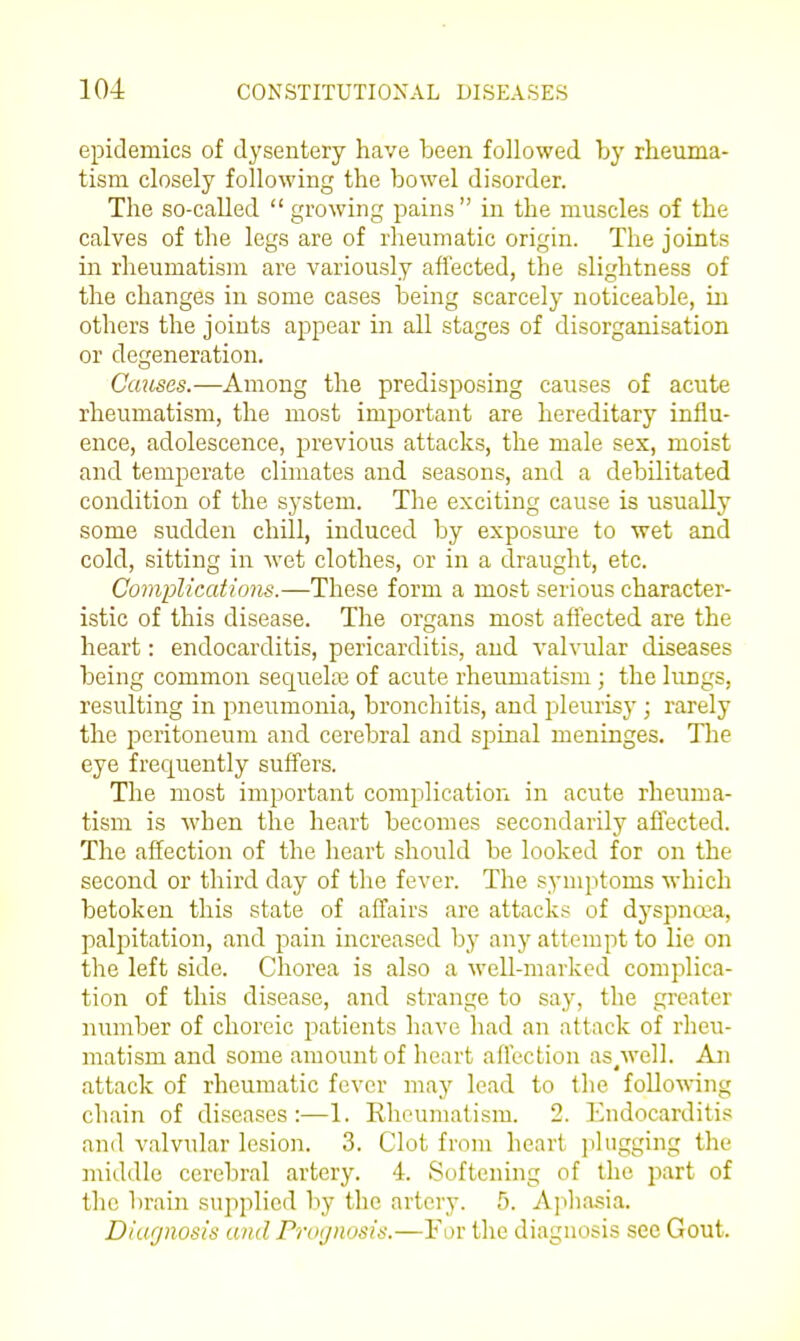 epidemics of dysentery have been followed by rheuma- tism closely following the bowel disorder. The so-caUed  growing pains in the muscles of the calves of the legs are of rheumatic origin. The joints in rheumatism are variously affected, the slightness of the changes in some cases being scarcely noticeable, in others the joints appear in all stages of disorganisation or degeneration. Causes.—Among the predisposing causes of acute rheumatism, the most important are hereditary influ- ence, adolescence, previous attacks, the male sex, moist and temperate climates and seasons, and a debilitated condition of the system. The exciting cause is usually some sudden chill, induced by exposm-e to wet and cold, sitting in wet clothes, or in a draught, etc. Complications.—These form a most serious character- istic of this disease. The organs most affected are the heart: endocarditis, pericarditis, and valvular diseases being common sequela3 of acute rheumatism ; the lungs, resulting in pneumonia, bronchitis, and pleurisy; rarely the peritoneum and cerebral and spinal meninges. The eye frequently suffers. The most important complication in acute rheuma- tism is when the heart becomes secondarily affected. The affection of the heart should be looked for on the second or third day of the fever. The symptoms which betoken this state of affairs are attacks of dyspna-a, palpitation, and pain increased by any attempt to lie on the left side. Chorea is also a well-marked complica- tion of this disease, and strange to say, the greater number of choreic patients have had an attack of rheu- matism and some amount of heart affection as/vell. An attack of rheumatic fever may lead to the follownng chain of diseases:—1. Rheumatism. 2. Endocarditis and valvular lesion. 3. Clot from heart plugging the middle cerebral artery. 4. Softening of the part of the brain supplied by the artery. 5. Ajihasia. Diagnosis and Prognosis.—For the diagnosis see Gout.