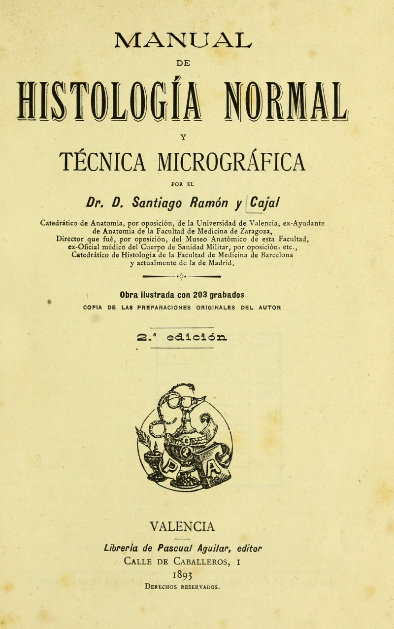 DE Y TÉCNICA MICROGRÁFICA POR EL Dr, D, Santiago Ramón y Caja/ Catedrático de Anatomía, por oposición, de la Universidad de Valencia, ex-Ayudante de Anatomía de la Facultad de Medicina de Zaragoza, Director que fué, por oposición, del Museo Anatómico de esta Facultad, ex-Olicial médico del Cuerpo de Sanidad Militar, por oposicióui etc., Catedrático de Histología de la Facultad de Medicina de Barcelona y actualmente de la de Madrid. ■ «ó* —— Obra ilustrada con 203 grabados t COPIA DE LAS PREPARACIONES ORIGINALES DEL AUTOR 2.* ed.iciÓ3a. VALENCIA Librería de Pascua/ Agui/ar, editor Calle de Caballeros, i 1893 Derechos reservados.