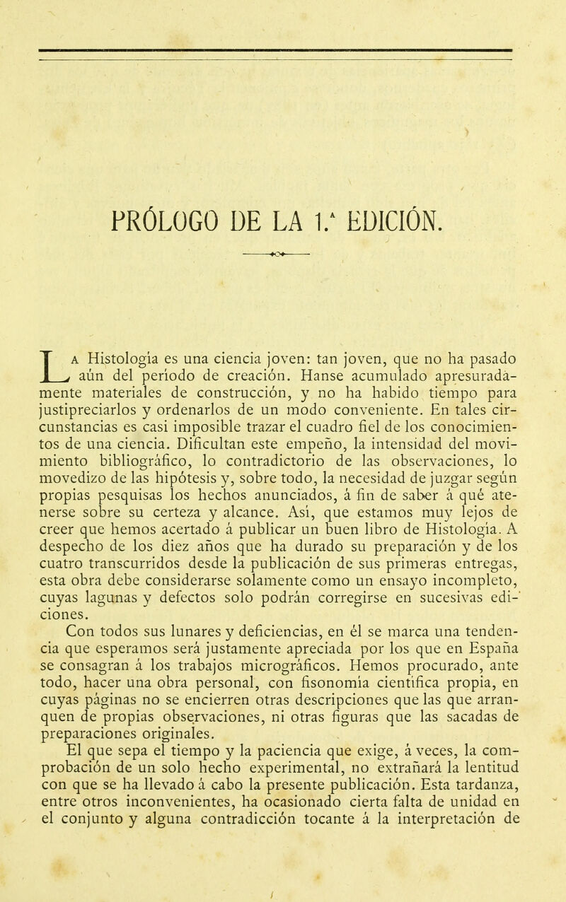 LA Histología es una ciencia joven: tan joven, que no ha pasado aún del período de creación. Hanse acumulado apresurada- mente materiales de construcción, y no ha habido tiempo para justipreciarlos y ordenarlos de un modo conveniente. En tales cir- cunstancias es casi imposible trazar el cuadro fiel de los conocimien- tos de una ciencia. Dificultan este empeño, la intensidad del movi- miento bibliográfico, lo contradictorio de las observaciones, lo movedizo de las hipótesis y, sobre todo, la necesidad de juzgar según propias pesquisas los hechos anunciados, á fin de saber á qué ate- nerse sobre su certeza y alcance. Así, que estamos muy lejos de creer que hemos acertado á publicar un buen libro de Histología. A despecho de los diez años que ha durado su preparación y de los cuatro transcurridos desde la publicación de sus primeras entregas, esta obra debe considerarse solamente como un ensayo incompleto, cuyas lagunas y defectos solo podrán corregirse en sucesivas edi-' clones. Con todos sus lunares y deficiencias, en él se marca una tenden- cia que esperamos será justamente apreciada por los que en España se consagran á los trabajos micrográficos. Hemos procurado, ante todo, hacer una obra personal, con fisonomía científica propia, en cuyas páginas no se encierren otras descripciones que las que arran- quen de propias observaciones, ni otras figuras que las sacadas de preparaciones originales. El que sepa el tiempo y la paciencia que exige, á veces, la com- probación de un solo hecho experimental, no extrañará la lentitud con que se ha llevado á cabo la presente publicación. Esta tardanza, entre otros inconvenientes, ha ocasionado cierta falta de unidad en el conjunto y alguna contradicción tocante á la interpretación de