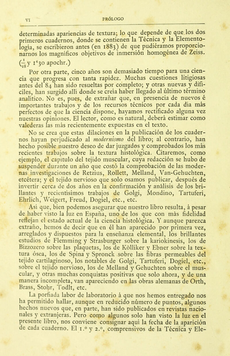 determinadas apariencias de textura; lo que depende de que los dos primeros cuadernos, donde se contienen la Técnica y la Elemento- logia, se escribieron antes (en 1883) de que pudiéramos proporcio- narnos los magníficos objetivos de inmersión homogénea de Zeiss. (rsY i'3oapochr.) Por otra parte, cinco años son demasiado tiempo para una cien- cia que progresa con tanta rapidez. Muchas cuestiones litigiosas antes del 84 han sido resueltas por completo; y otras nuevas y difí- ciles, han surgido allí donde se creía haber llegado al último término analítico. No es, pues, de extrañar que, en presencia de nuevos é importantes trabajos y de los recursos técnicos por cada día más perfectos de que la ciencia dispone, hayamos rectificado alguna vez nuestras opiniones. El lector, como es natural, deberá estimar como valederas las más recientemente expuestas en el texto. No se crea que estas dilaciones en la publicación de los cuader- nos hayan perjudicado al modernismo del libro; al contrario, han hecho posible nuestro deseo de dar juzgados y comprobados los más recientes trabajos sobre la textura histológica. Citaremos, como ejemplo, el capitulo del tejido muscular, cuya redacción se hubo de suspender durante un año que costó la comprobación de las moder- nas investigaciones de Retzius, RoUett, Melland, Van-Gehuchten, etcétera; y el tejido nervioso que solo osamos publicar, después de invertir cerca de dos años en la confirmación y análisis de los bri- llantes y recientísimos trabajos de Golgi, Mondino, Tartuferi, Ehrlich, Weigert, Freud, Dogiel, etc., etc. Así que, bien podemos asegurar que nuestro libro resulta, á pesar de haber visto la luz en España, uno de los que con más fidelidad reflejan el estado actual de la ciencia histológica. Y aunque parezca extraño, hemos de decir que en él han aparecido por primera vez, arreglados y dispuestos para la enseñanza elemental, los brillantes estudios de Flemming y Strasburger sobre la kariokinesis, los de Bizzozero sobre las plaquetas, los de KóUiker y Ebner sobre la tex- tura ósea, los de Spina y Spronck sobre las fibras permeables del tejido cartilaginoso, los notables de Golgi, Tartuferi, Dogiel, etc., sobre el tejido nervioso, los de Melland y Gehuchten sobre el mus- cular, y otras muchas conquistas positivas que solo ahora, y de una manera incompleta, van apareciendo en las obras alemanas de Orth, Brass, Stohr, Todlt, etc. La porfiada labor de laboratorio á que nos hemos entregado nos ha permitido hallar, aunque en reducido número de puntos, algunos hechos nuevos que, en parte, han sido publicados en revistas nacio- nales y extranjeras. Pero corno algunos solo han visto la luz en el presente libro, nos conviene consignar aquí la fecha de la aparición de cada cuaderno. El 1.° y 2.°, comprensivos de la Técnica y Ele-