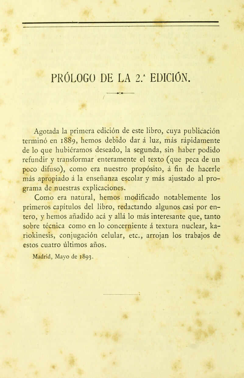 Agotada la primera edición de este libro, cuya publicación terminó en 1889, hemos debido dar á luz, más rápidamente de lo que hubiéramos deseado, la segunda, sin haber podido refundir y transformar enteramente el texto (que peca de un poco difuso), como era nuestro propósito, á fin de hacerle más apropiado á la enseñanza escolar y más ajustado al pro- grama de nuestras explicaciones. Como era natural, hemos modificado notablemente los primeros capítulos del libro, redactando algunos casi por en- tero, y hemos añadido acá y allá lo más interesante que, tanto sobre técnica como en lo concerniente á textura nuclear, ka- riokinesis, conjugación celular, etc., arrojan los trabajos de estos cuatro últimos años. Madrid, Mayo de 1893.