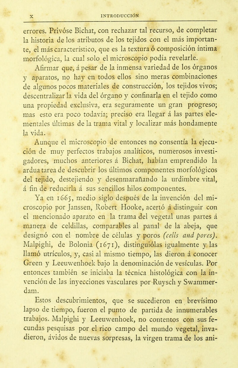 errores. Privóse Bichat, con rechazar tal recurso, de completar la historia de los atributos de los tejidos con el más importan- te, el más característico, que es la textura ó composición íntima morfológica, la cual solo el microscopio podía revelarle. Afirmar que, á pesar de la inmensa variedad de los órganos y aparatos, no hay en todos ellos sino meras combinaciones de algunos pocos materiales de construcción, los tejidos vivos; descentralizar la vida del órgano y confinarla en el tejido como una propiedad exclusiva, era seguramente un gran progreso; mas esto era poco todavía; preciso era llegar á las partes ele- mentales últimas de la trama vital y localizar más hondamente la vida. Aunque el microscopio de entonces no consentía la ejecu- ción de muy perfectos trabajos analíticos, numerosos investi- gadores, muchos anteriores á Bichat, habían emprendido la ardua tarea de descubrir los últimos componentes morfológicos del tejido, destejiendo y desenmarañando la urdimbre vital, á fin de reducirla á sus sencillos hilos componentes. Ya en 1665, medio siglo después de la invención del mi- croscopio por Janssen, Robert Hooke, acertó á distinguir con el mencionado aparato en la trama del vegetal unas partes á manera de celdillas, comparables al panal de la abeja, que designó con el nombre de células y poros (cells and pores). Malpighi, de Bolonia (1671), distinguiólas igualmente y las llamó utrículos, y, casi al mismo tiempo, las dieron á conocer Green y Leeuwenhoek bajo la denominación de vesículas. Por entonces también se iniciaba la técnica histológica con la in- vención de las inyecciones vasculares por Ruysch y Swammer- dam. Estos descubrimientos, que se sucedieron en brevísimo lapso de tiempo, fueron el punto de partida de innumerables trabajos. Malpighi y Leeuvv^enhoek, no contentos con sus fe- cundas pesquisas por el rico campo del mundo vegetal, inva- dieron, ávidos de nuevas sorpresas, la virgen trama de los ani-