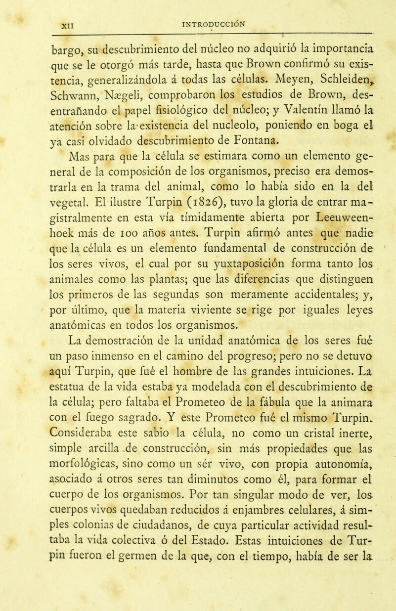 bargo, su descubrimiento del núcleo no adquirió la importancia que se le otorgó más tarde, hasta que Brown confirmó su exis- tencia, generalizándola á todas las células. Meyen, Schleiden^ Schwann, Nxgeli, comprobaron los estudios de Brown, des- entrañando el papel fisiológico del núcleo; y Valentín llamó la. atención sobre la-existencia del nucléolo, poniendo en boga el ya casi olvidado descubrimiento de Fontana. Mas para que la célula se estimara como un elemento ge- neral de la composición de los organismos, preciso era demos- trarla en la trama del animal, como lo había sido en la del: vegetal. El ilustre Turpin (1826), tuvo la gloria de entrar ma- gistralmente en esta vía tímidamente abierta por Leeuween- hoek más de 100 años antes. Turpin afirmó antes que nadie que la célula es un elemento fundamental de construcción de los seres vivos, el cual por su yuxtaposición forma tanto los animales como las plantas; que las diferencias que distinguen los primeros de las segundas son meramente accidentales; y, por último, que la materia viviente se rige por iguales leyes anatómicas en todos los organismos. La demostración de la unidad anatómica de los seres fué un paso inmenso en el camino del progreso; pero no se detuvo aquí Turpin, que fué el hombre de las grandes intuiciones. La estatua de la vida estaba ya modelada con el descubrimiento de la célula; pero faltaba el Prometeo de la fábula que la animara con el fuego sagrado. Y este Prometeo fué el mismo Turpin. Consideraba este sabio la célula, no como un cristal inerte, simple arcilla ,de construcción, sin más propiedades que las morfológicas, sino como un sér vivo, con propia autonomía, asociado á otros seres tan diminutos como él, para formar el cuerpo de los organismos. Por tan singular modo de ver, los cuerpos vivos quedaban reducidos á enjambres celulares, á sim- ples colonias de ciudadanos, de cuya particular actividad resul- taba la vida colectiva ó del Estado. Estas intuiciones de Tur- pin fueron el germen de la que, con el tiempo, había de ser la