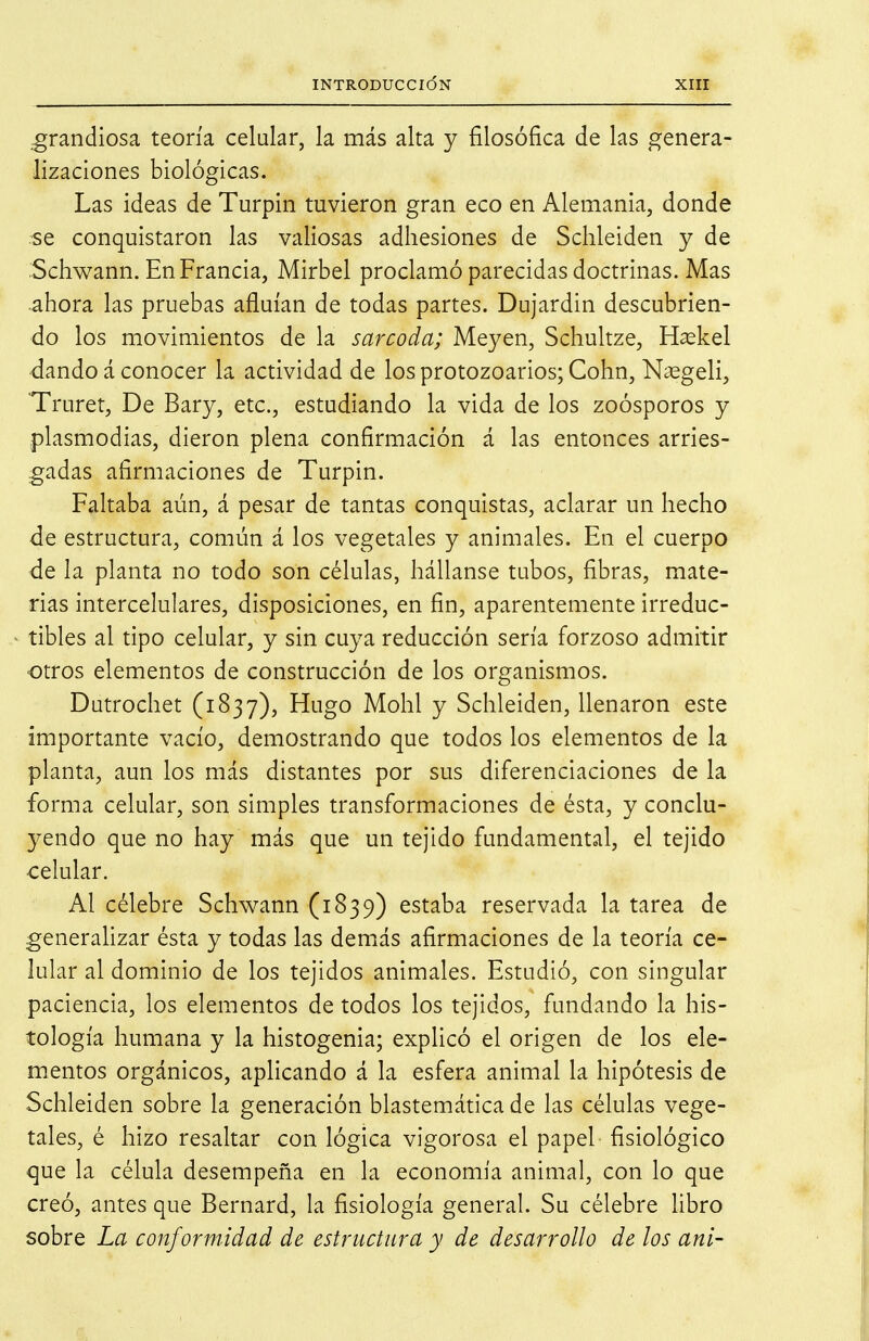 .grandiosa teoría celular, la más alta y filosófica de las genera- lizaciones biológicas. Las ideas de Turpin tuvieron gran eco en Alemania, donde se conquistaron las valiosas adhesiones de Sclileiden y de Schwann. En Francia, Mirbel proclamó parecidas doctrinas. Mas ahora las pruebas afluían de todas partes. Dujardin descubrien- do los movimientos de la sarcoda; Meyen, Schultze, Haskel dando á conocer la actividad de losprotozoarios;Cohn, Nasgeli, Truret, De Bary, etc., estudiando la vida de los zoósporos y plasmodias, dieron plena confirmación á las entonces arries- gadas afirmaciones de Turpin. Faltaba aún, á pesar de tantas conquistas, aclarar un hecho de estructura, común á los vegetales y animales. En el cuerpo de la planta no todo son células, hállanse tubos, fibras, mate- rias intercelulares, disposiciones, en fin, aparentemente irreduc- tibles al tipo celular, y sin cuya reducción sería forzoso admitir otros elementos de construcción de los organismos. Dutrochet (1837), Hugo Mohl y Schleiden, llenaron este importante vacío, demostrando que todos los elementos de la planta, aun los más distantes por sus diferenciaciones de la forma celular, son simples transformaciones de ésta, y conclu- yendo que no hay más que un tejido fundamental, el tejido •celular. Al célebre Schwann (1839) estaba reservada la tarea de generaUzar ésta y todas las demás afirmaciones de la teoría ce- lular al dominio de los tejidos animales. Estudió, con singular paciencia, los elementos de todos los tejidos, fundando la his- tología humana y la histogenia; expficó el origen de los ele- m^entos orgánicos, aplicando á la esfera animal la hipótesis de Schleiden sobre la generación blastemática de las células vege- tales, é hizo resaltar con lógica vigorosa el papel fisiológico que la célula desempeña en la economía animal, con lo que creó, antes que Bernard, la fisiología general. Su célebre libro sobre La conformidad de estructura y de desarrollo de los ani-