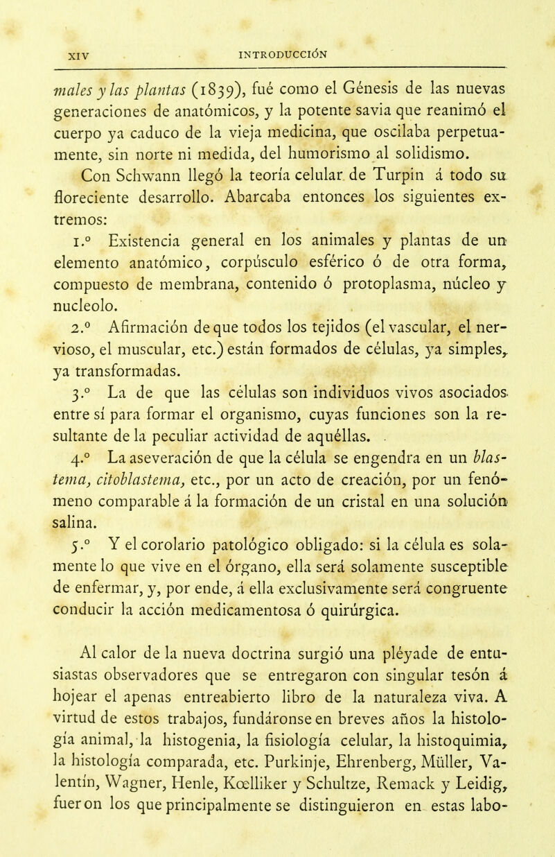 Viales y las plantas (1839), fué como el Génesis de las nuevas generaciones de anatómicos, y la potente savia que reanimó el cuerpo ya caduco de la vieja medicina, que oscilaba perpetua- mente, sin norte ni medida, del humorismo al solidismo. Con Schwann llegó la teoría celular de Turpin á todo su. floreciente desarrollo. Abarcaba entonces los siguientes ex- tremos: 1. ° Existencia general en los animales y plantas de un elemento anatómico, corpúsculo esférico ó de otra forma, compuesto de membrana, contenido ó protoplasma, núcleo y nucléolo. 2. ^ Afirmación deque todos los tejidos (el vascular, el ner- vioso, el muscular, etc.) están formados de células, ya simples^ ya transformadas. 3. ° La de que las células son individuos vivos asociados, entre sí para formar el organismo, cuyas funciones son la re- sultante de la peculiar actividad de aquéllas. . 4. ° La aseveración de que la célula se engendra en un blas- tema, citoblastema, etc., por un acto de creación, por un fenó- meno comparable á la formación de un cristal en una solución salina. 5. ° Y el corolario patológico obligado: si la célula es sola- mente lo que vive en el órgano, ella será solamente susceptible de enfermar, y, por ende, á ella exclusivamente será congruente conducir la acción medicamentosa ó quirúrgica. Al calor de la nueva doctrina surgió una pléyade de entu- siastas observadores que se entregaron con singular tesón á hojear el apenas entreabierto libro de la naturaleza viva. A virtud de estos trabajos, fundáronse en breves años la histolo- gía animal, la histogenia, la fisiología celular, la histoquimia, la histología comparada, etc. Purkinje, Ehrenberg, Müller, Va- lentín, Wagner, Henle, KceUiker y Schultze, Remack y Leidig, fueron los que principalmente se distinguieron en estas labe-