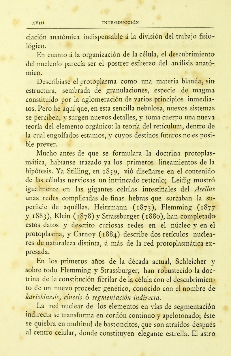 dación anatómica indispensable á la división del trabajo fisio- lógico. En cuanto á la organización de la célula, el descubrimiento del nucléolo parecía ser el postrer esfuerzo del análisis anató- mico. Describíase el protoplasma como una materia blanda, sin estructura, sembrada de granulaciones, especie de magma constituido por la aglomeración de varios principios inmedia- tos. Pero he aquí que, en esta sencilla nebulosa, nuevos sistemas se perciben, y surgen nuevos detalles, y toma cuerpo una nueva teoría del elemento orgánico: la teoría del retículum, dentro de la cual engolfados estamos, y cuyos destinos futuros no es posi- ble prever. Mucho antes de que se formulara la doctrina protoplas- mática, habíanse trazado ya los primeros lincamientos de la hipótesis. Ya StiUing, en 1859, vió diseñarse en el contenida de las células nerviosas un intrincado retículo; Leidig mostró igualmente en las gigantes células intestiriales del Aselliis unas redes complicadas de finas hebras que surcaban la su- perficie de aquéllas. Heitzmann (1873), Flemming CiSjj y 1883), Klein (1878) y Strassburger (1880), han completado- estos datos y descrito curiosas redes en el núcleo y en el protoplasma, y Carnoy (1884) describe dos retículos nuclea- res de naturaleza distinta, á más de la red protoplasmática ex- presada. En los primeros años de la década actual, Schleicher y sobre todo Flemming y Strassburger, han robustecido la doc- trina de la constitución fibrilar de la célula con el descubrimien- to de un nuevo proceder genético, conocido con el nombre de karioldnesis, cinesis ó segmentación indirecta. La red nuclear de los elementos en vías de segmentación indirecta se transforma en cordón continuo y apelotonado; éste se quiebra en multitud de bastoncitos, que son atraídos después al centro celular, donde constituyen elegante estrella. El astro