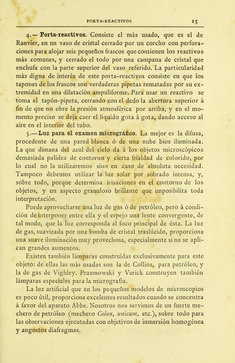 4. — Porta-reactivos. Consiste el más usado, que es el de Ranvier, en un vaso de cristal cerrado por un corcho con perfora- ciones para alojar seis pequeños frascos que contienen los reactivos más comunes, y cerrado el todo por una campana de cristal que enchufa con la parte superior del vaso referido. La particularidad más digna de interés de este porta-reactivos consiste en que los tapones de los frascos son verdaderas pipetas rematadas por su ex- tremidad en una dilatación ampuliforme. Para usar un reactivo se toma el tapón-pipeta, cerrando con el dedo la abertura superior á fin de que no obre la presión atmosférica por arriba, y en el mo- mento preciso se deja caer el líquido gota á gota, dando acceso al aire en el interior del tubo. 5. —Luz para el examen micrográfico. La mejor es la difusa, procedente de una pared blanca ó de una nube bien iluminada. La que dimana del azul del cielo da á los objetos microscópicos demasiada palidez de contorno y cierta frialdad de colorido, por lo cual no la utilizaremos sino en caso de absoluta necesidad. Tampoco debemos utilizar la luz solar por sobrado intensa, y, sobre todo, porque determina irisaciones en el contorno de los objetos, y un aspecto granuloso brillante que imposibilita toda interpretación. Puede aprovecharse una luz de gas ó de petróleo, pero á condi- ción de interponer entre ella y el espejo una lente convergente, de tal modo, que la luz corresponda al foco principal de ésta. La luz de gas, suavizada por una bomba de cristal traslúcido, proporciona una suave iluminación muy provechosa, especialmente sino se apli- can grandes aumentos. Existen también lámparas construidas exclusivamente para este objeto: de ellas las más usadas son la de Collins, para petróleo, y la de gas de Vighley. Prazmowski y Verick construyen también lámparas especiales para la micrografia. La luz artificial que en los pequeños modelos de microscopios es poco útil, proporciona excelentes resultados cuando se concentra á favor del aparato Abbe. Nosotros nos servimos de un fuerte me- chero de petróleo (mechero Colon^ unicum, etc.), sobre todo para las observaciones ejecutadas con objetivos de inmersión homogénea y angostos diafragmas.