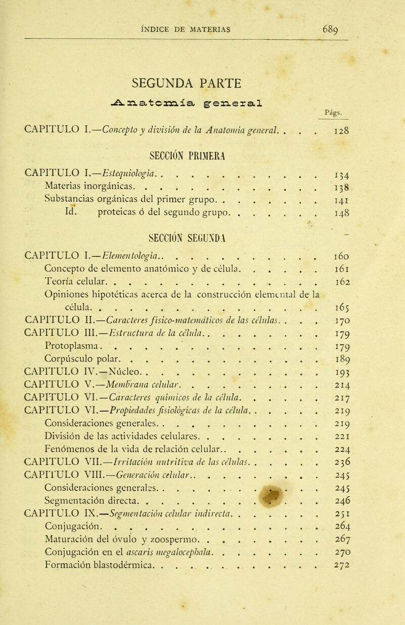 SEGUNDA PARTE 3:1 a-1 o amia, gre^meral P¿gs- CAPITULO I.—Concepto y división de la Anatomía general. . . . 128 SECCIÓN PRIMERA CAPITULO l.—Estequiología 134 Materias inorgánicas 138 Substancias orgánicas del primer grupo 141 Id, proteicas ó del segundo grupo 148 SECCIÓN SEGUNDA CAPITULO \.—Elementologia 160 Concepto de elemento anatómico y de célula 161 Teoría celular 162 Opiniones hipotéticas acerca de la construcción elemental de la célula 165 CAPITULO II.—Caracteres físico-matemáticos de las células. . . . 170 CAPITULO m.—Estructura de la célula 179 Protoplasma 179 Corpúsculo polar. . . . , 189 CAPITULO IV.-Núcleo 193 CAPITULO V.—MeniUrana celidar 214 CAPITULO VI.—Caracteres químicos de la célula 217 CAPITULO VI.—Propiedades fisiológicas de la célula 219 Consideraciones generales 219 División de las actividades celulares 221 Fenómenos de la vida de relación celular 224 CAPITULO VIL—Irritación nutritiva de las células 236 CAPITULO Vm.—Generación celular 245 Consideraciones generales . . . 245 Segmentación directa '^ffr . . . 246 CAPITULO IX.—Segmentación cehdar indirecta 251 Conjugación. . 264 Maturación del óvulo y zoospermo 267 Conjugación en el ascaris megalocephala 270 Formación blastodérmica . 272