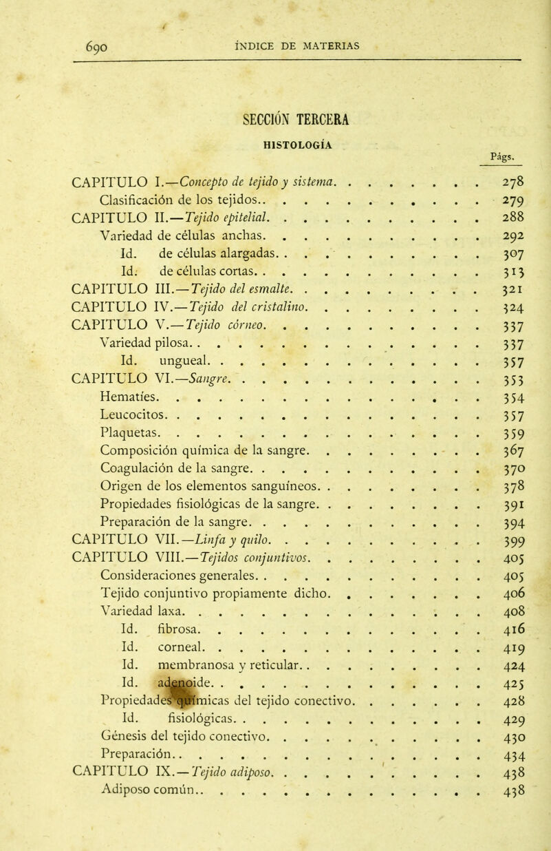 SECCIÓN TERCERA HISTOLOGÍA Págs. CAPITULO l.—Concepto de tejido y sistema 278 Clasificación de los tejidos 279 CAPITULO U.—Tejido epitelial 288 Variedad de células anchas 292 Id. de células alargadas. 307 Id. de células corlas 313 CAPITULO m.—Tejido del esmalte 321 CAPITULO lY.—Tejido del cristalino 324 CAPITULO Y.—Tejido córneo 337 Variedad pilosa 337 Id. ungueal 357 CAPITULO Yl.—Sangre 353 Hematíes 354 Leucocitos 357 Plaquetas 359 Composición química de la sangre 367 Coagulación de la sangre 370 Origen de los elementos sanguíneos 378 Propiedades fisiológicas de la sangre 391 Preparación de la sangre 394 CAFirULO YIL-Linfa y quilo . 399 CAPITULO VIII.—Tejidos conjuntivos 405 Consideraciones generales 405 Tejido conjuntivo propiamente dicho 406 Variedad laxa 408 Id. fibrosa 416 Id. corneal 419 Id. membranosa y reticular 424 Id. aí^^ide 425 Propiedade'HiPímicas del tejido conectivo 428 Id. fisiológicas 429 Génesis del tejido conectivo 430 Preparación 434 CAPITULO IX.—Tejido adiposo ' 438 Adiposo común 438