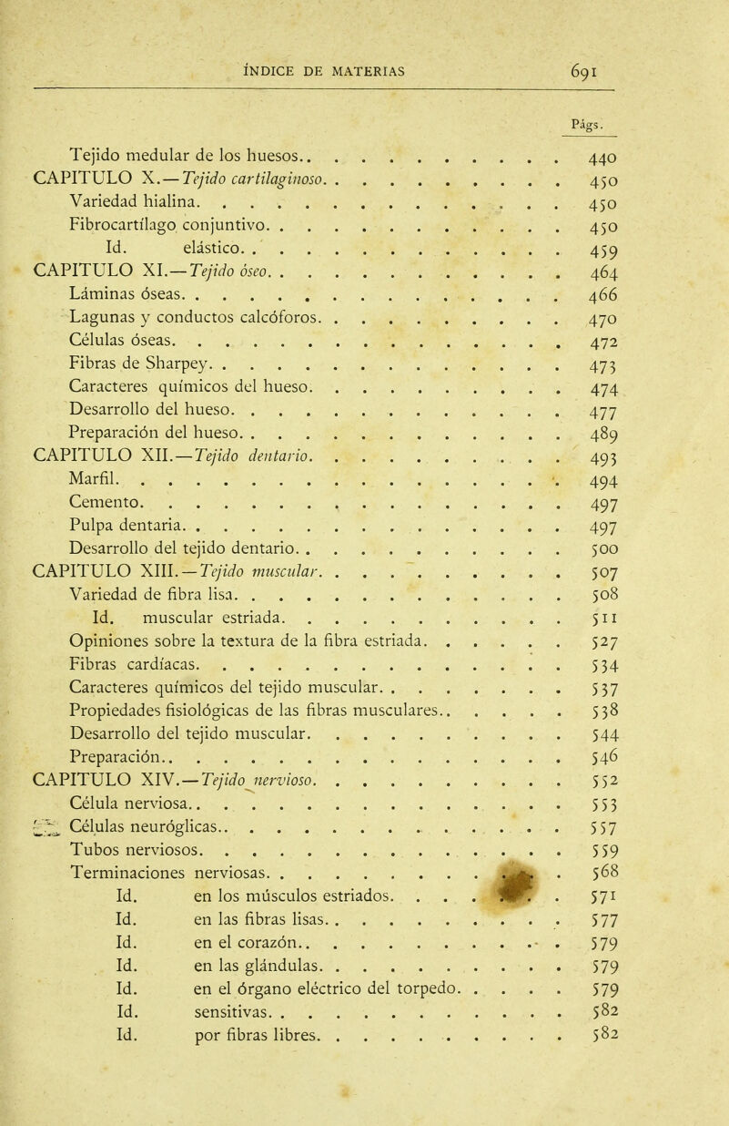 Págs. Tejido medular de los huesos 440 CAPITULO X. — Tejido cartilaginoso 450 Variedad hialina 450 Fibrocartílago conjuntivo 450 Id. elástico 459 CAPITULO XI.—Tejido óseo 464 Láminas óseas 466 Lagunas y conductos calcóforos 470 Células óseas 472 Fibras de Sharpey 473 Caracteres químicos del hueso 474 Desarrollo del hueso 477 Preparación del hueso 489 CAPITULO XU. —Tejido dentario . 493 Marfil ■. 494 Cemento 497 Pulpa dentaria 497 Desarrollo del tejido dentario 500 CAPITULO Xm.-Tejido muscular 507 Variedad de fibra lisa 508 Id. muscular estriada 511 Opiniones sobre la textura de la fibra estriada 527 Fibras cardíacas 534 Caracteres químicos del tejido muscular 537 Propiedades fisiológicas de las fibras musculares 538 Desarrollo del tejido muscular 544 Preparación 546 CAPITULO XIV.—Tejidojícrvioso 552 Célula nerviosa , . . . 553 '¿^^ Células neuróglicas 557 Tubos nerviosos 559 Terminaciones nerviosas jlHl^ ^ ^58 Id. en los músculos estriados. . . tlUPr • 571 Id. en las fibras lisas 577 Id. en el corazón - . 579 Id. en las glándulas 579 Id. en el órgano eléctrico del torpedo 579 Id. sensitivas 582 Id. por fibras libres 5^2