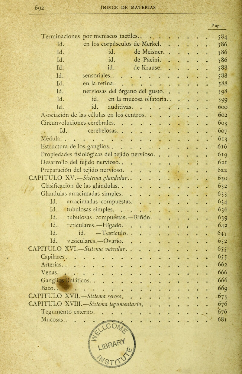 99 ?00 Terminaciones por meniscos táctiles Id. en los corpúsculos de Merkel Id. id. de Meisner Id. id. de Pacini Id. id. de Krause Id. sensoriales Id. en la retina Id. nerviosas del órgano del gusto Id. id. en la mucosa olfatoria Id. id. auditivas Asociación de las células en los centros 602 Circunvoluciones cerebrales ... 603 Id. cerebelosas 607 Méduki '613 Estructura de los ganglios 616 Propiedades fisiológicas del tejido nervioso 619 Desarrollo del tejido nervioso . 621 Preparación del tejido nervioso 622 CAPITULO XY.—Sistema glandular 630 Clasificación de las glándulas 632 Glándulas arracimadas simples 633 Id. arracimadas compuestas ~. . 634 Id. tubulosas simples 636 Id. tubulosas compuestas.—Riñón 639 Id. reticulares.—Hígado 642 Id. id. —Testículo. 645 Id. vesiculares.—Ovario 652 CAPITULO XYl.—Sistema vascular 655 Capilares 655 Arterias 662 Venas 666 GangliÉjÉbifáticos 666 Bazo. .^IP^ 669 CAPITULO XVII.—5/5/6'/;/a seroso 673 CAPITULO XYlll,—Sistema tegumentario 676 Tegumento externo ^ . 676 Mucosas ..<.,«cE^ 681