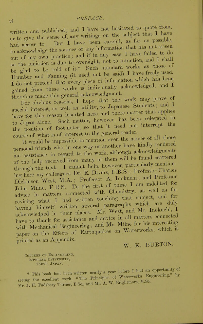 PREFACE. VI written and published; and I have not hesitated to quote or to give the sense of, any writings on the subject that I have had acclss to. But I have been careful, as far as possible, t^ acknowledge the sources of any information that has not amen ont of my own practice; and if in any case I have faded to do so th onlission s due to oversight, not to intention, and I shall be dU to be told of it.' Such standard works as those of Humber and Fanning (it need not be said) I have freely used, f do not pretend that every piece of information which has been Lined from these works is individually acknowledged, and I therefore make this general acknowledgment. For obvious reafons, I hope that the work may prove^of special interest, as well as utility, to Japanese Students; and I have for this reason inserted here and there matte! that applies to Japan alone. Such matter, however, has beenrelated to the position of foot-notes, so that it need not interiupt the course of what is of interest to the general reader. It would be impossible to mention even the names of all those personal friends who in one way or another have kmdly rendered ^ assistance in regard to the ™^™t^lts^ of the help received from many of them will be found scattered tough the text. I cannot help, however, particularly mention- tnrougn uie nivein F R S ■ Professor Charles ing here my colleagues Dr. E. Diveis X.O.Q., x Pmfes„or Dickinson West, M.A. ; Professor A. Inokuchi; and Piotesso John Milne F.R.S. To the first of these I am indebted for advice in matters connected with Chemistry, as well as for rev™n« what I had written touching that subject, and for having himself written several paragraphs which are duly acknowledged in their places. Mr. West, and Mr. Inokuchi I 'htT othank for assistance and advice in all matters connected S MeLnical Engineering; and Mr. Milne for h», —ng paper on the Effects of Earthquakes on Waterworks, .Inch is printed as an Appendix. W. K. BURTON. College of Engineering, Impeiual University, Tokyo, Japan. * This book had been written nearly a year before I had - ^ 8eeing the exeellent work, The Prineiples of Waterworks Engmeenng, by Mr J. H. Tudsbery Turner, B.Sc., and Mr. A. W. Bnghtmore, M.Sc.
