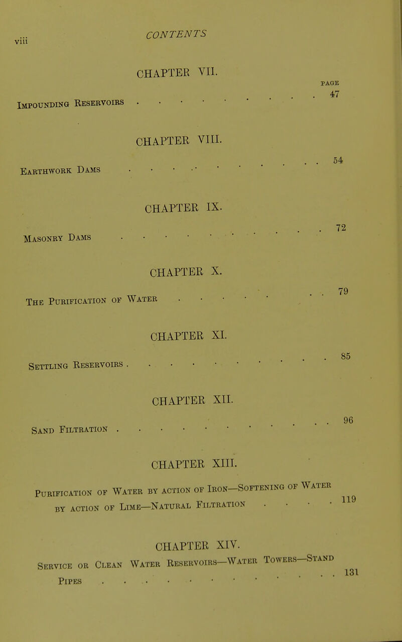 PAGE 47 54 72 79 CONTENTS via CHAPTER VII. Impounding Resebvoibs . CHAPTER VIII. Earthwork Dams • • • CHAPTER IX. Masonry Dams • • CHAPTER X. The Purification of Water CHAPTER XI. Settling Reservoirs CHAPTER XII. Sand Filtration CHAPTER XIII. Purification of Water by action of Iron-Softening of Water BY ACTION OF LlME—NATURAL FILTRATION . CHAPTER XIV. Service or Clean Water Reservoirs-Water Towers-Stand . . 131 Pipes . 85 96