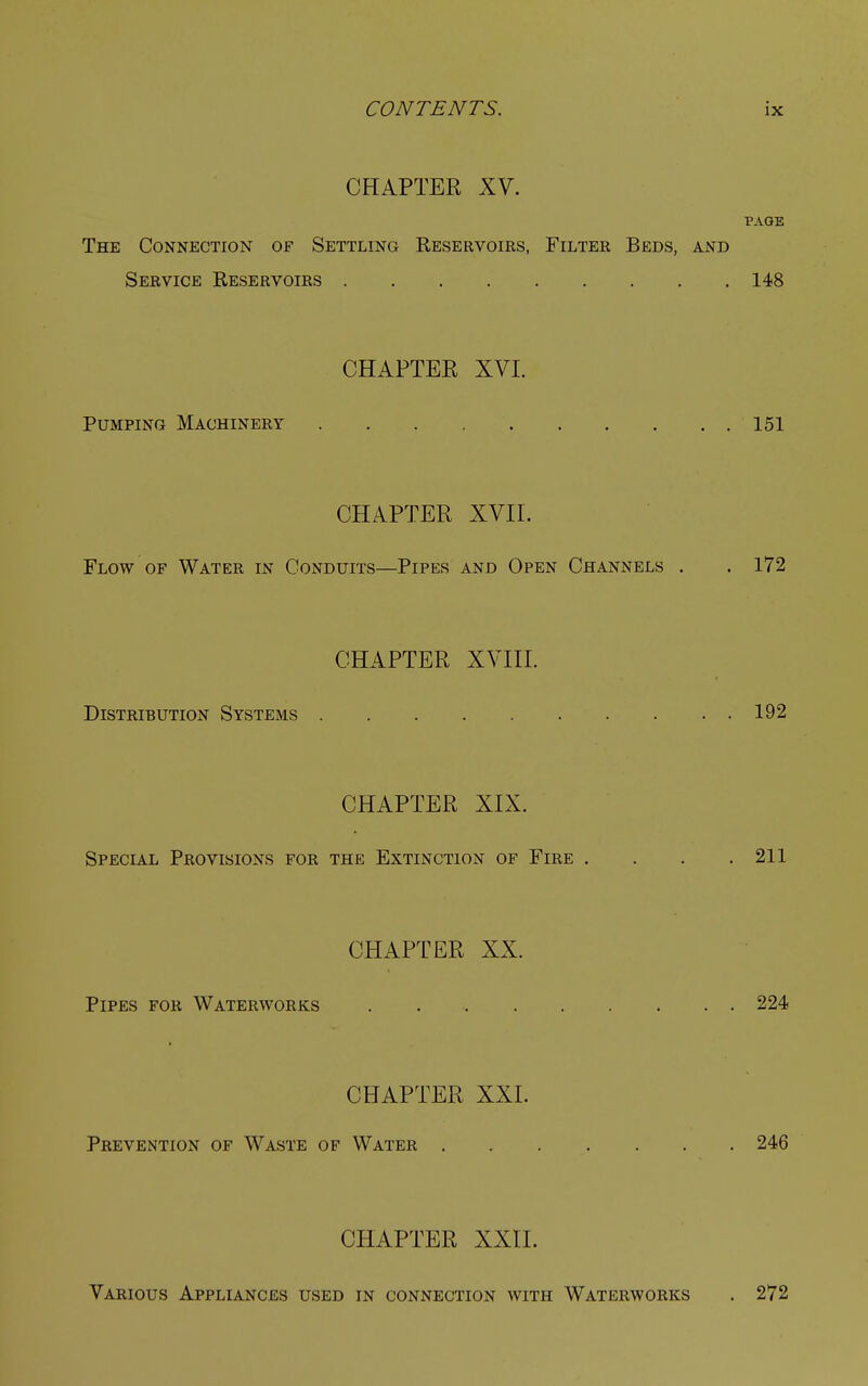 CHAPTER XV. PAGE The Connection of Settling Reservoirs, Filter Beds, and Service Reservoirs 148 CHAPTER XVI. Pumping Machinery 151 CHAPTER XVII. Flow of Water in Conduits—Pipes and Open Channels . . 172 CHAPTER XVIII. Distribution Systems 192 CHAPTER XIX. Special Provisions for the Extinction of Fire . . . .211 CHAPTER XX. Pipes for Waterworks 224 CHAPTER XXI. Prevention of Waste of Water 246 CHAPTER XXII. Various Appliances used in connection with Waterworks . 272