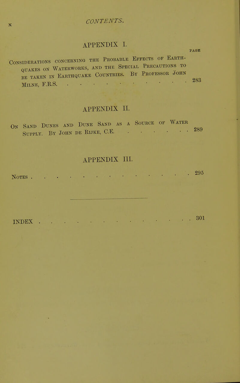 APPENDIX I. PAGE Considerations concerning the Probable Effects of Earth- quakes on Waterworks, and the Special Precautions to BE TAKEN IN EARTHQUAKE COUNTRIES. BY PROFESSOR JOHN Milne, F.R.S. APPENDIX II. On Sand Dunes and Dune Sand as a Source of Water Supply. By John de Rijke, C.E. 289 Notes APPENDIX III. . 295 INDEX 301