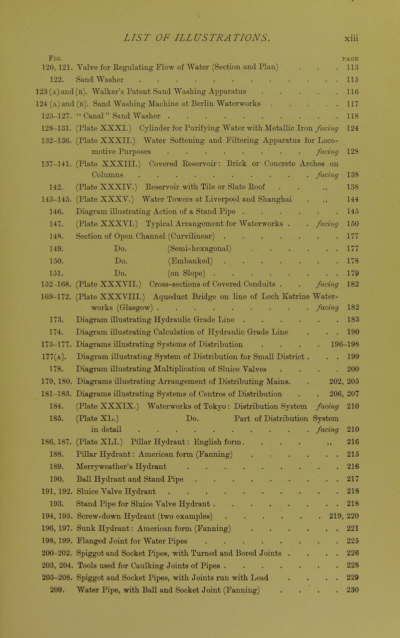 Fig. page 120, 121. Valve for Eegulating Flow of Water (Section and Plan) . . .113 122. Sand Washer 115 123 (A)and(B). Walker's Patent Sand Washing Apparatus 116 124 (a) and (b). Sand Washing Machine at Berlin Waterworks 117 125-127.  Canal Sand Washer . .118 128-131. (Plate XXXI.) Cylinder for Purifying Water with Metallic Iron facing 124 132-136. (Plate XXXII.) Water Softening and Filtering Apparatus for Loco- motive Purposes ........ facing 128 137-141. (Plate XXXIII.) Covered Eeservoir: Brick or Concrete Arches on Columns . . . . . . . . . facing 138 142. (Plate XXXTV.) Eeservoir with Tile or Slate Eoof . . ., 138 143-145. (Plate XXXY.) Water Towers at Liverpool and Shanghai . 144 146. Diagram illustrating Action of a Stand Pipe ...... 145 147. (Plate XXXVT.) Typical Arrangement for Waterworks . . facing 150 148. Section of Open Channel (Curvilinear) 177 149. Do. (Semi-hexagonal) 177 150. Do. (Embanked) 178 151. Do. (on Slope) 179 152-168. (Plate XXXVII.) Cross-sections of Covered Conduits . . facing 182 169-172. (Plate XXXVIII.) Aqueduct Bridge on line of Loch Katrine Water- works (Glasgow) facing 182 173. Diagram illustrating Hydraulic Grade Line 183 174. Diagram illustrating Calculation of Hydraulic Grade Line . . . 190 175-177. Diagrams illustrating Systems of Distribution .... 196-198 177(a). Diagram illustrating System of Distribution for Small District . . . 199 178. Diagram illustrating Multiplication of Sluice Valves .... 200 179, 180. Diagrams illustrating Arrangement of Distributing Mains. . 202, 205 181-183. Diagrams illustrating Systems of Centres of Distribution . . 206, 207 184. (Plate XXXIX.) Waterworks of Tokyo: Distribution System facing 210 185. (Plate XL.) Do. Part of Distribution System in detail .......... facing 210 186,187. (Plate XLI.) Pillar Hydrant: English form. ... ,, 216 188. Pillar Hydrant: American form (Fanning) 215 189. Merryweather's Hydrant 216 190. Ball Hydrant and Stand Pipe 217 191, 192. Sluice Valve Hydrant . .218 193. Stand Pipe for Sluice Valve Hydrant 218 194, 195. Screw-down Hydrant (two examples) 219, 220 196,197. Sunk Hydrant: American form (Fanning) 221 198, 199. Flanged Joint for Water Pipes 225 200-202. Spiggot and Socket Pipes, with Turned and Bored Joints . . . . 226 203, 204. Tools used for Caulking Joints of Pipes 228 205-208. Spiggot and Socket Pipes, with Joints run with Lead . . . . 229 209. Water Pipe, with Ball and Socket Joint (Fanning) .... 230