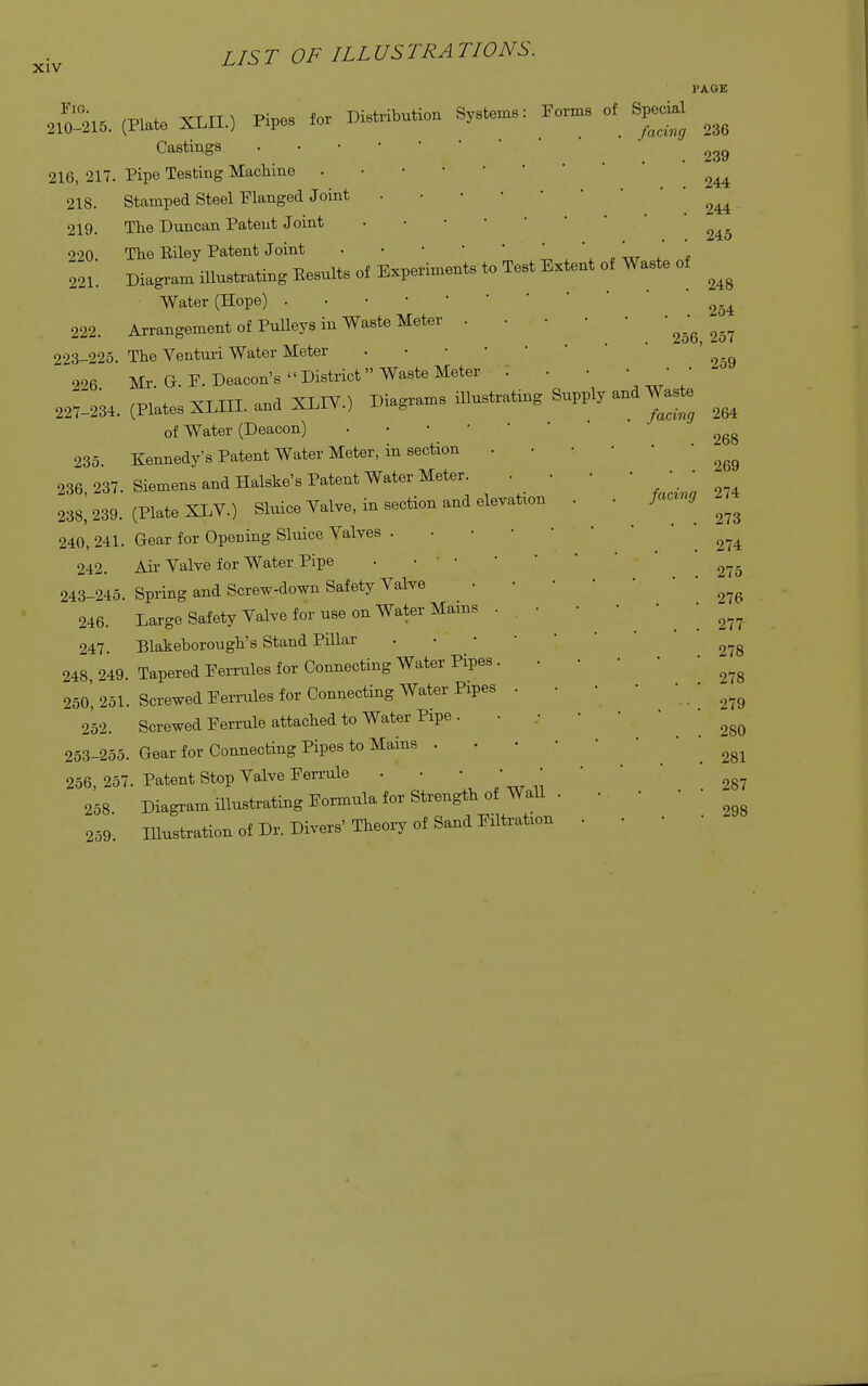 Fig. 210-215. 216, 217. 218. 219. 220. 221. 222. 223-225. 226. 227-234 LIST OF ILLUSTRATIONS. PAGE 235. 236,237. 238, 239. 240, 241. 242. 243-245. 246. 247. 248,249. 250, 251. 252. 253-255. 256, 257 258. 259. (Plate XLH.) Pipes for Distribution Systems: Forms of Special Castings •■ ■ • ■ Pipe Testing Machine . Stamped Steel Flanged Joint The Duncan Patent Joint The Eiley Patent Joint . • • ■ ' * ' ' Diagram illustrating Eesults of Experiments to Test Extent of Waste of Water (Hope) Arrangement of Pulleys in Waste Meter . The Venturi Water Meter Mr Gr F. Deacon's District Waste Meter (Plates XLTJI. and XLIV.) Diagrams illustrating Supply and Waste of Water (Deacon) . Kennedy's Patent Water Meter, in section Siemens and Halske's Patent Water Meter (Plate XLV.) Sluice Valve, in section and elevation Gear for Opening Sluice Yalves . Air Yalve for Water Pipe • • ' • Spring and Screw-down Safety Yalve Large Safety Yalve for use on Water Mains . ■ Blakehorough's Stand Pillar Tapered Ferrules for Connecting Water Pipes . . Screwed Females for Connecting Water Pipes . . Screwed Ferrule attached to Water Pipe . Gear for Connecting Pipes to Mains . Patent Stop Yalve Ferrule Diagram illustrating Formula for Strength of Wall . Illustration of Dr. Divers' Theory of Sand Filtration 236 239 244 244 245 248 . 254 256, 257 . 259 264 268 269 274 273 274 275 276 277 278 278 279 280 281 287 298 facing