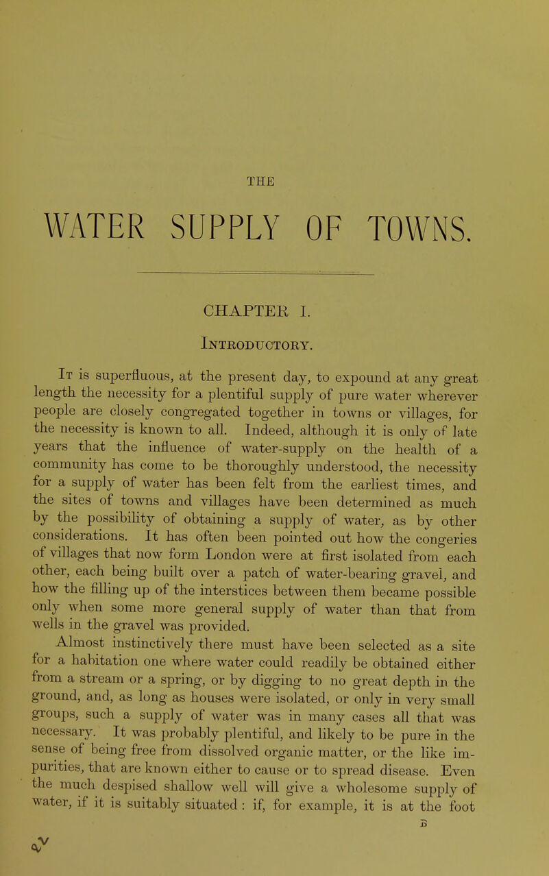 THE WATER SUPPLY OF TOWNS. CHAPTER I. Introductory. It is superfluous, at the present day, to expound at any great length the necessity for a plentiful supply of pure water wherever people are closely congregated together in towns or villages, for the necessity is known to all. Indeed, although it is only of late years that the influence of water-supply on the health of a community has come to be thoroughly understood, the necessity for a supply of water has been felt from the earliest times, and the sites of towns and villages have been determined as much by the possibility of obtaining a supply of water, as by other considerations. It has often been pointed out how the congeries of villages that now form London were at first isolated from each other, each being built over a patch of water-bearing gravel, and how the filling up of the interstices between them became possible only when some more general supply of water than that from wells in the gravel was provided. Almost instinctively there must have been selected as a site for a habitation one where water could readily be obtained either from a stream or a spring, or by digging to no great depth in the ground, and, as long as houses were isolated, or only in very small groups, such a supply of water was in many cases all that was necessary. It was probably plentiful, and likely to be pure in the sense of being free from dissolved organic matter, or the like im- purities, that are known either to cause or to spread disease. Even the much despised shallow well will give a wholesome supply of water, if it is suitably situated : if, for example, it is at the foot B