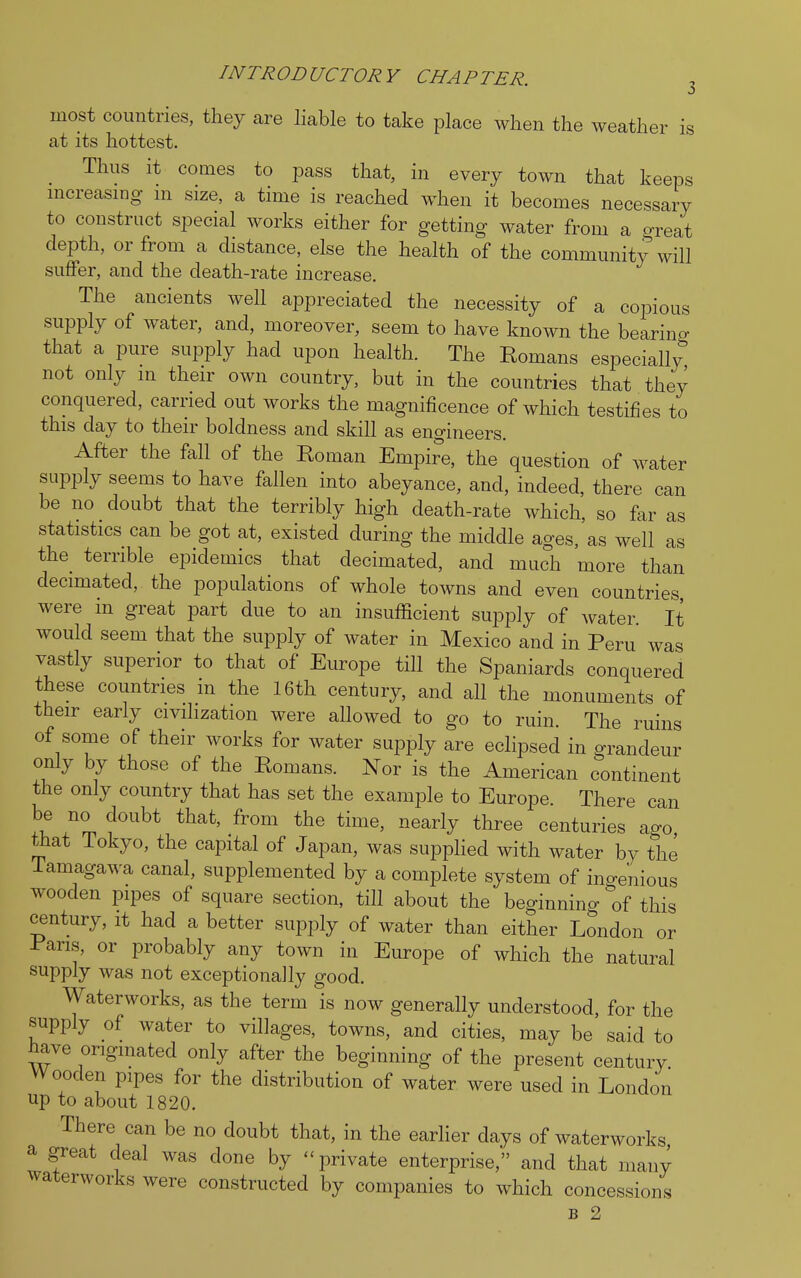 INTRODUCTORY CHAPTER. most countries, they are liable to take place when the weather is at its hottest. Thus it comes to pass that, in every town that keeps increasing m size, a time is reached when it becomes necessary to construct special works either for getting water from a Great depth, or from a distance, else the health of the community will suffer, and the death-rate increase. The ancients well appreciated the necessity of a copious supply of water, and, moreover, seem to have known the bearing that a pure supply had upon health. The Romans especially not only m their own country, but in the countries that they conquered, carried out works the magnificence of which testifies to this day to their boldness and skill as engineers. After the fall of the Roman Empire, the question of water supply seems to have fallen into abeyance, and, indeed, there can be no doubt that the terribly high death-rate which, so far as statistics can be got at, existed during the middle ages,'as well as the terrible epidemics that decimated, and much more than decimated, the populations of whole towns and even countries were in great part due to an insufficient supply of water. It would seem that the supply of water in Mexico and in Peru was vastly superior to that of Europe till the Spaniards conquered these countries in the 16th century, and all the monuments of their early civilization were allowed to go to ruin. The ruins of some of their works for water supply are eclipsed in grandeur only by those of the Romans. Nor is the American continent the only country that has set the example to Europe. There can be no doubt that, from the time, nearly three centuries ago that Tokyo, the capital of Japan, was supplied with water by the Tamagawa canal, supplemented by a complete system of ingenious wooden pipes of square section, till about the beginning of this century, it had a better supply of water than either London or Pans, or probably any town in Europe of which the natural supply was not exceptionally good. Waterworks, as the term is now generally understood, for the supply of water to villages, towns, and cities, may be said to have originated only after the beginning of the present century Wooden pipes for the distribution of water were used in London up to about 1820. There can be no doubt that, in the earlier days of waterworks a great deal was done by -private enterprise, and that many waterworks were constructed by companies to which concessions b 2